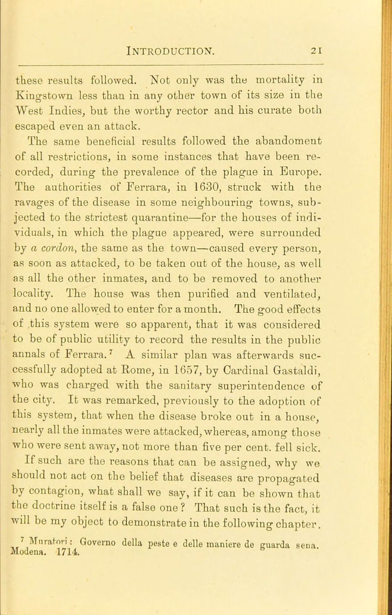 these results followed. Not only was the mortality in Kingstown less than in any other town of its size in the West Indies, but the worthy rector and his curate both escaped even an attack. The same beneficial results followed the abandoment of all restrictions, in some instances that have been re- corded, during the prevalence of the plagme in Europe. The authorities of Ferrara, in 1630, struck with the ravages of the disease in some neighbouring towns, sub- jected to the strictest quarantine—for the houses of indi- viduals, in which the plague appeared, were surrounded by a cordon, the same as the town—caused every person, as soon as attacked, to be taken out of the house, as well as all the other inmates, and to be removed to another locality. The house was then purified and ventilated, and no one allowed to enter for a month. The good effects of this system were so apparent, that it was considered to be of public utility to record the results in the public annals of Ferrara. ^ A similar plan was afterwards suc- cessfully adopted at Eome, in 1657, by Cardinal Gastaldi, who was charged with the sanitary superintendence of the city. It was remarked, previously to the adoption of this system, that when the disease broke out in a house, nearly all the inmates were attacked, whereas, among those who were sent away, not more than five per cent, fell sick. If such are the reasons that can be assigned, why we should not act on the belief that diseases are propagated by contagion, what shall we say, if it can be shown that the doctrine itself is a false one ? That such is the fact, it will be my object to demonstrate in the following chapter. ' Miiratori: Governo della peste e delle inaniere de guarda sena. Modena. 1714.