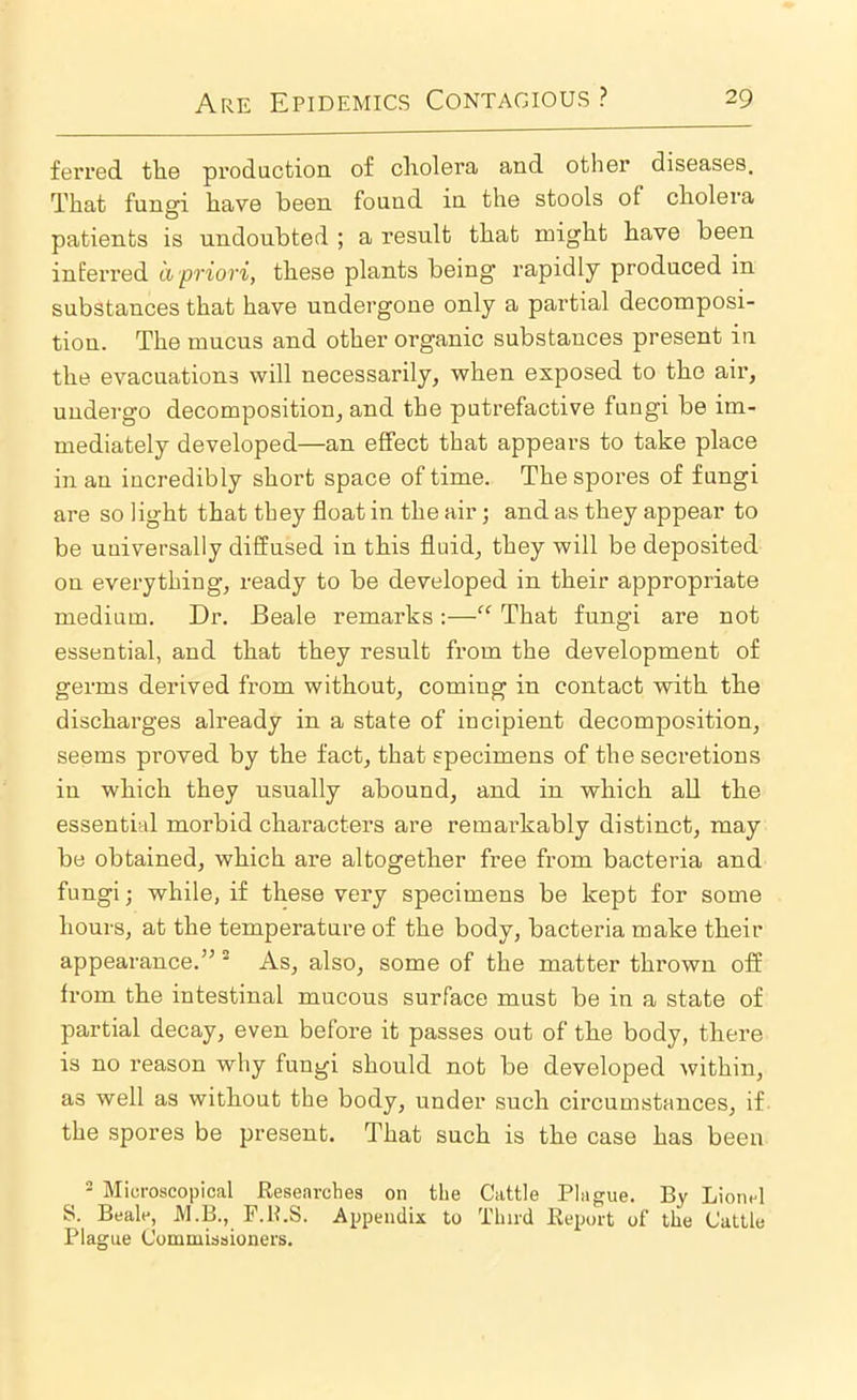 ferred the production of cholera and other diseases. That fungi have been found in the stools of cholera patients is undoubted ; a result that might have been inferred a priori, these plants being rapidly produced in substances that have undergone only a partial decomposi- tion. The mucus and other organic substances present in the evacuations will necessarily, when exposed to the air, undergo decomposition, and the putrefactive fungi be im- mediately developed—an effect that appears to take place in an incredibly short space of time. The spores of fungi are so light that they float in the air; and as they appear to be universally diffused in this fluid, they will be deposited on everything, ready to be developed in their appropriate medium. Dr. Beale remarks :—“ That fungi are not essential, and that they result from the development of germs derived from without, coming in contact with the discharges already in a state of incipient decomposition, seems proved by the fact, that specimens of the secretions in which they usually abound, and in which all the essential morbid characters are remarkably distinct, may be obtained, which are altogether free from bacteria and fungi; while, if these very specimens be kept for some hours, at the temperature of the body, bacteria make their appearance.” “ As, also, some of the matter thrown off from the intestinal mucous surface must be in a state of partial decay, even before it passes out of the body, there is no reason why fungi should not be developed within, as well as without the body, under such circumstances, if the spores be present. That such is the case has been - Microscopical Researches on the Cattle Plague. By Lionel S. Beale, M.B., P.ILS. Appendix to Third Rexaut of the Cattle Plague Commissioners.