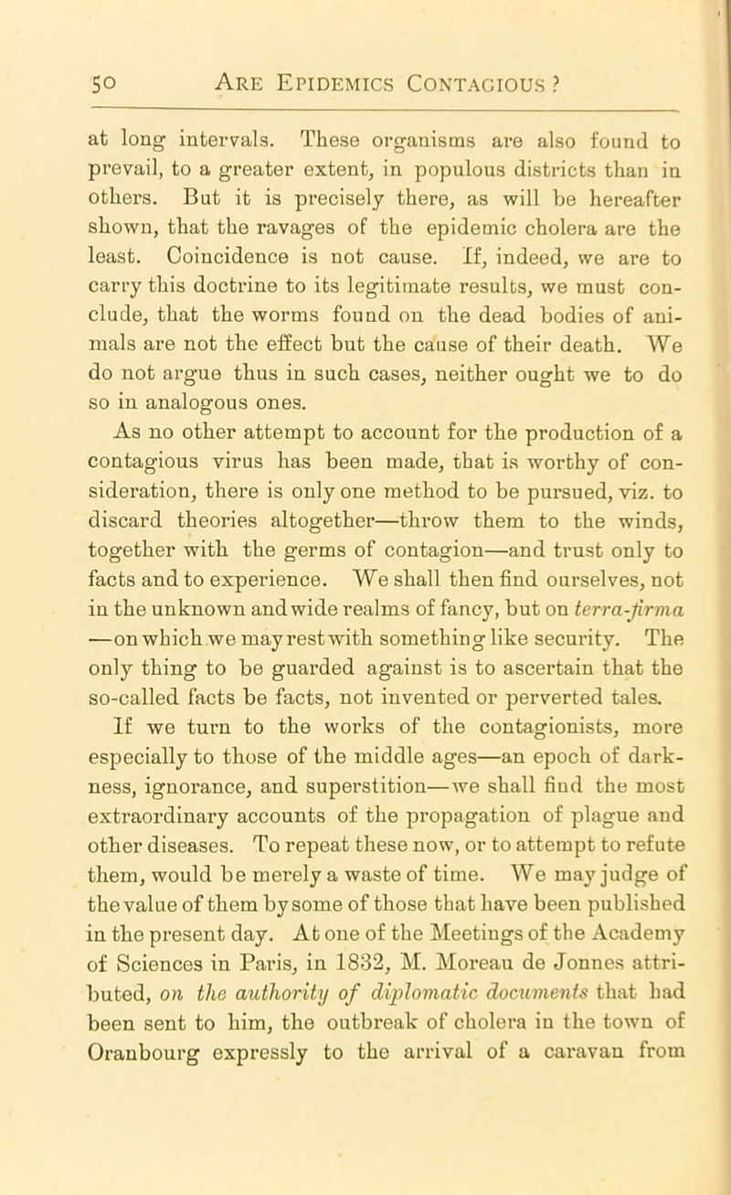 at long intervals. These organisms are also found to prevail, to a greater extent, in populous districts than in others. But it is precisely there, as will be hereafter shown, that the I’avages of the epidemic cholera are the least. Coincidence is not cause. If, indeed, we are to carry this doctrine to its legitimate results, we must con- clude, that the worms found on the dead bodies of ani- mals are not the effect but the cause of their death. We do not argue thus in such cases, neither ought we to do so in analogous ones. As no other attempt to account for the production of a contagious virus has been made, that is worthy of con- sideration, there is only one method to be pursued, viz. to discard theories altogether—throw them to the winds, together with the germs of contagion—and trust only to facts and to experience. We shall then find ourselves, not in the unknown and wide realms of fancy, but on terra-jirma —on which we may rest with something like security. The only thing to be guarded against is to ascertain that the so-called facts be facts, not invented or perverted tales. If we turn to the works of the contagionists, more especially to those of the middle ages—an epoch of dark- ness, ignorance, and superstition—we shall find the most extraordinary accounts of the propagation of plague and other diseases. To repeat these now, or to attempt to refute them, would be merely a waste of time. We may judge of the value of them by some of those that have been published in the present day. At one of the Meetings of the Academy of Sciences in Paris, in 1832, M. Moreau de Jonnes attri- buted, on the authority of diplomatic documents that had been sent to him, the outbreak of cholera in the town of Oranbourg expressly to the arrival of a caravan from