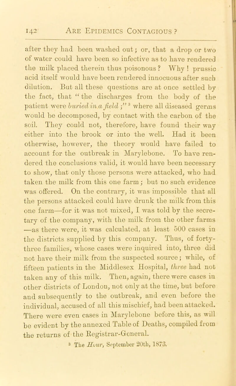 aftei’ they had been washed out; or, that a drop or two of water could have been so infective as to have rendered the milk placed therein thus poisonous ? Why ! prussic acid itself would have been rendered innocuous after such dilution. But all these questions are at once settled by the fact, that “ the discharges from the body of the patient were buried in a field where all diseased germs would be decomposed, by contact with the carbon of the soil. They could not, therefore, have found their way either into the brook or into the well. Had it been otherwise, however, the theory would have failed to account for the outbreak in Maryleboue. To have ren- dered the conclusions valid, it would have been necessary to show, that only those persons Avere attacked, who had taken the milk from this one farm; but no such evidence was offered. On the contrary, it was impossible that all the persons attacked could have drunk the milk from this one farm—for it was not mixed, I was told by the secre- tary of the company, with the milk from the other farms ■—as there were, it was calculated, at least 500 cases in the districts supplied by this company. Thus, of forty- three families, whose cases were inquired into, three did not have their milk from the suspected source ; while, of fifteen patients in the Middlesex Hospital, three had not taken any of this milk. Then, again, there were cases in other districts of London, not only at the time, but before and subsequently to the outbreak, and even before the individual, accused of all this mischief, had been attacked. There were even cases in Maryleboue before this, as will be evident by the annexed Table of Deaths, compiled from the returns of the Eegistrar-Gcneral. 3 The Hour, September 20th, 1S73.