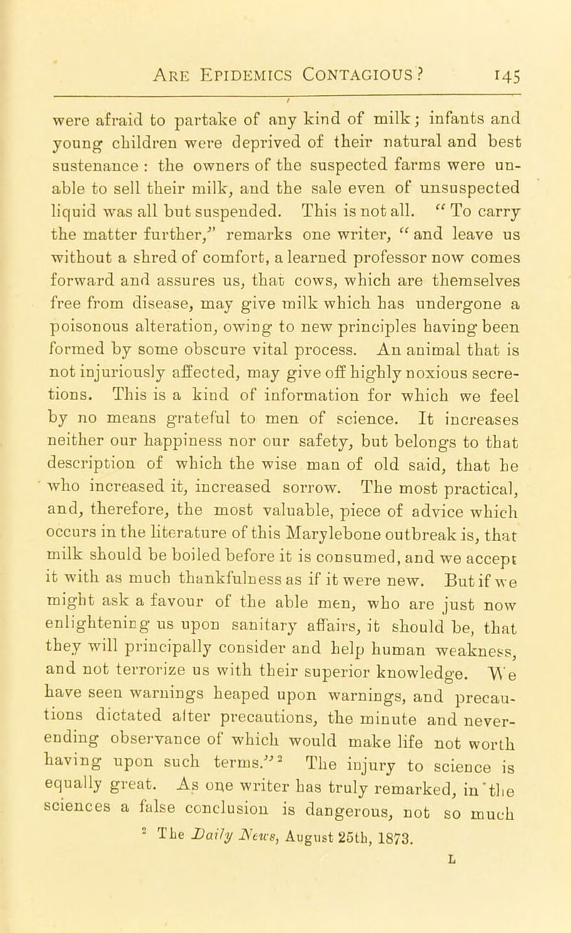 were afraid to partake of any kind of milk; infants and young cLildren were deprived of their natural and best sustenance : the owners of the suspected farms were un- able to sell their milk, and the sale even of unsuspected liquid was all but suspended. This is not all, ‘‘ To carry the matter further,^’ remarks one writer, “ and leave us without a shred of comfort, a learned professor now comes forward and assures us, that cows, which are themselves free from disease, may give milk which has undergone a poisonous alteration, owing to new principles having been formed by some obscure vital process. An animal that is not injuriously affected, may give off highly noxious secre- tions. This is a kind of information for which we feel by no means grateful to men of science. It increases neither our happiness nor our safety, but belongs to that description of which the wise man of old said, that he who increased it, increased sorrow. The most practical, and, therefore, the most valuable, piece of advice which occurs in the literature of this Marylebone outbreak is, that milk should be boiled before it is consumed, and we accept it with as much thankfulness as if it were new. But if we might ask a favour of the able men, who are just now enlightening us upon sanitary affairs, it should be, that they will principally consider and help human weakness, and not terrorize us with their superior knowledge. e have seen warnings heaped upon warnings, and precau- tions dictated alter precautions, the minute and never- ending obseryance of which would make life not worth having upon such terms.'’'’^ The injury to science is equally great. As one writer has truly remarked, in'the sciences a false conclusion is dangerous, not so much = The Daihj Atirg, August 25th, 1873. L