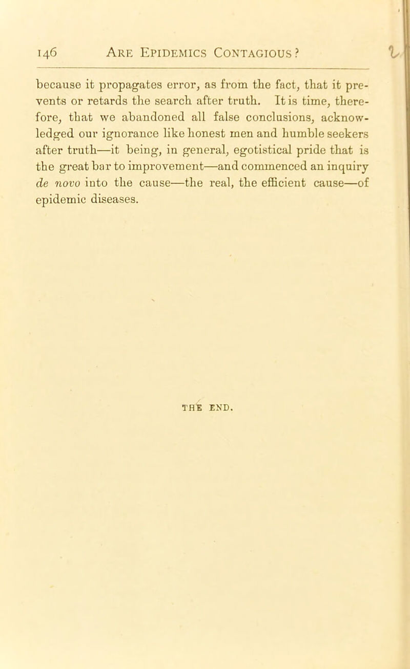 because it propagates error, as from tbe fact, that it pre- vents or retards the search after truth. It is time, there- fore, that we abandoned all false conclusions, acknow- ledged our ignorance like honest men and humble seekers after truth—it being, in general, egotistical pride that is the great bar to improvement—and commenced an inquiry de novo into the cause—the real, the efficient cause—of epidemic diseases. THE END.