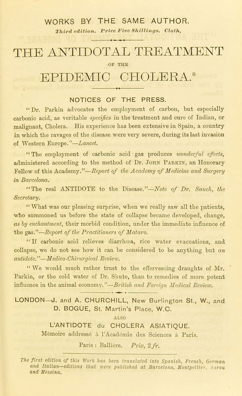 WORKS BY THE SAME AUTHOR. Third edition. 1‘rice Five ShilUii ffs. Cloth. THE ANTIDOTAL TKEATMENT OF THE EPIDEMIC OPIOLERA.^^ NOTICES OF THE PRESS. “ Dr. Parkin advocates the employment of carbon, but especially carbonic acid, as veritable specifics in the treatment and cure of Indian, or malignant, Cholera. His experience has been extensive in Spain, a country in which the ravages of the disease were very severe, during its last invasion of Western Europe.”—Lancet. “The employment of carbonic acid gas produces wonderful effects, administered according to the method of Dr. John Parkin, an Honorary Fellow of this Academy.”—Report of the Academy of Medicine and Surgery in Barcelona. “The real ANTIDOTE to the Disease.”—Note of Dr. Sauch, the Secretary. “ What was our pleasing surprise, when we really saw all the patients, who summoned us before the state of collapse became developed, change, as by enchantment, their morbid condition, under the immediate influence of the gas.”—Report of the Practitioners of Mataro. “If carbonic acid relieves diarrhcea, rice water evacuations, and collapse, we do not see how it can he considered to be anything but an antidote.”—Medico-Chirurgical Review. “We would much rather trust to the effervescing draughts of Mr. Parkin, or the cold water of Dr. Shute, than to remedies of more potent influence in the animal economy.”—British and Foreign Medical Review. LONDON—J. and A. CHURCHILL, New Burlington St., W., and D. BOGUE, St. Martin’s Place, W.C. ALSO L’ANTIDOTE du CHOLERA ASIATIQUE. M6moire address^ ii l’Acad(5mie des Sciences k Paris. Paris : Balliiire. Prix, 2 fi\ The first edition of this Work has been translated into Spanish, French, German and Italian—editions that were published at Barcelona, Montpellier. Aaron and Messina.