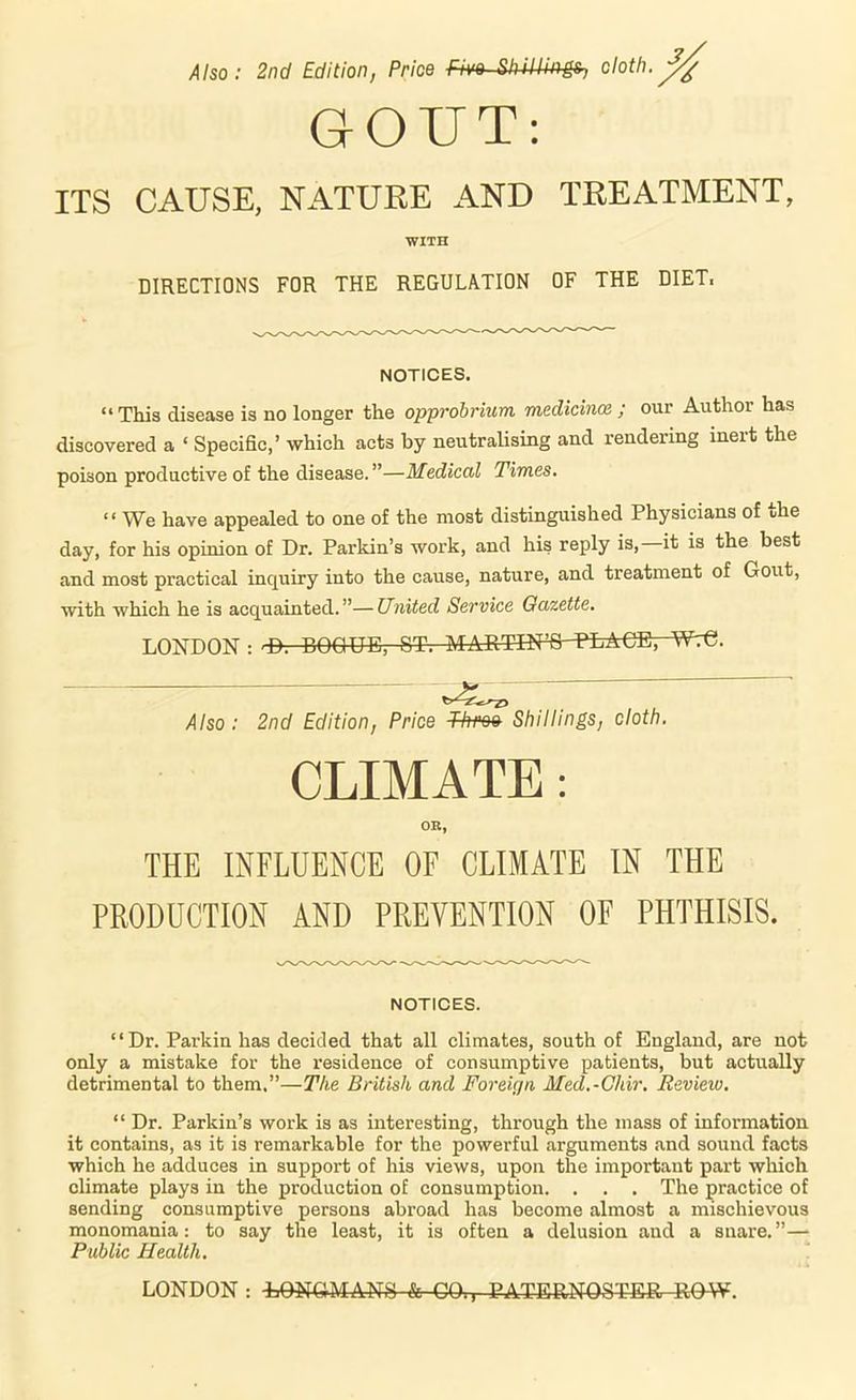 A Iso: 2nd Edition, Price Five S^ullings^ cloth. GOUT: ITS CAUSE, NATURE AND TREATMENT, WITH DIRECTIONS FOR THE REGULATION OF THE DIET. NOTICES. “ This disease is no longer the opprobrium medicince ; our Author has discovered a ‘ Specific,’ which acts by neutralising and rendering ineit the poison productive of the disease. ”—Medical Times, “ We have appealed to one of the most distinguished Physicians of ohe day, for his opinion of Dr. Parkin’s work, and his reply is,—it is the best and most practical inquiry into the cause, nature, and treatment of Gout, with which he is acquainted.”—United Service Gazette. LONDON : '■D. EOQUE, ST. MART-TN^PLACE, WtG. Also: 2nd Edition, Price Throe Shillings, cloth. CLIMATE: OR, THE INFLUENCE OF CLIMATE IN THE PRODUCTION AND PREVENTION OF PHTHISIS. NOTICES. “Dr. Parkin has decided that all climates, south of England, are not only a mistake for the residence of consumptive patients, but actually detrimental to them.”—The British and Foreign Med.-Ghir. Review, “ Dr. Parkin’s work is as interesting, through the mass of information it contains, as it is remarkable for the powerful arguments and sound facts which he adduces in support of his views, upon the important part which climate plays in the production of consumption. . . . The practice of sending consumptive persons abroad has become almost a mischievous monomania: to say the least, it is often a delusion and a snare.”— Public Health. LONDON : LONGMANS-fe-CO., PATERNOSTER ROW.