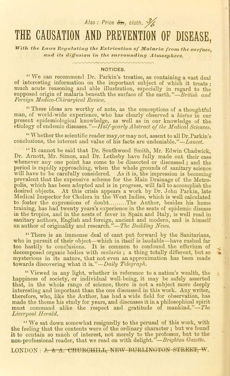 THE CAUSATION AND PREVENTION OF DISEASE, WitJi the Ijdirs Jte(/iilathiff the Extrlcntlo7i of Malaria from the surface, and its diffusion in the surrounding Atmosphere. NOTICES. “We can recommend Dr. Parkin’s treatise, as containing a vast deal of interesting information on the important subject of which it treats ; much acute reasoning and able illustration, especially in regard to the supposed origin of malaria beneath the surface of the earth.”—British and Foreign Medico-Ghirurgical Review. “ These ideas are worthy of note, as the conceptions of a thoughtful man, of world-wide experience, who has clearly observed a hiatus in our present epidemiological knowledge, as well as in our knowledge of the etiology of endemic diseases.”—Half-yearly Abstract of the Medical Sciences. “ Whether the scientific reader may,or may not, assent to all Dr.Parkin’s conclusions, the interest and value of his facts are undeniable.”—Lancet. “It cannot be said that Dr. Southwood Smith, Mr. Edwin Chadwick, Dr. Arnott, Mr. Simon, and Dr. Letheby have fully made out their case whenever any one point has come to be dissected or discussed; and the period is rapidly approaching, when the whole grounds of sanitary science will have to be carefully considered. As it is, the impression is becoming prevalent that the expensive scheme for the Main Drainage of the Metro- polis, which has been adopted and is in progress, wUl fail to accomphsh the desired objects. At this crisis appears a work by Dr. John Parkin, late Medical Inspector for Cholera in the West Indies, which is well calculated to foster the expressions of doubt The Author, besides his home training, has had twenty years’s experience in the seats of epidemic disease in the tropics, and in the nests of fever in Spain and Italy, is well read in sanitary authors, English and foreign, ancient and modern, and is himself an author of originality and research.”—The Building Neios. “ There is an immense deal of cant put forward hy the Sanitarians, who in pursuit of their object—which in itseif is laudable—have rushed far too hastily to conclusions. It is common to confound the effu^^um of decomposed organic bodies with malaria ; a thing totally different, but so mysterious in its nature, that not even an approximation has been made towards discovering what it is.”—Daily Telegraph. “Viewed in any light, whether in reference to a nation’s wealth, the happiness of society, or individual well-being, it may be safely asserted that, in the whole range of science, there is not a subject more deeply interesting and important than the one discussed in this work. Any writer, therefore, who, like the Author, has had a wide field for observation, has made the theme his study for years, and discusses it in a philosophical spirit must command alike the respect and gratitude of mankind.”—The Liverpool Herald. ‘ ‘ We sat do'wn somewhat resignedly to the perusal of this work, with the feeling that the contents were of the ordinary character ; but we found it to contain so much of interest, not merely to the professor, but to the non-professional reader, that w'e read on with delight.’—UriyAfon Gazette. LONDON: J. A A. CnUROUILL, NEW BURLINGTON 6TREET,-W.