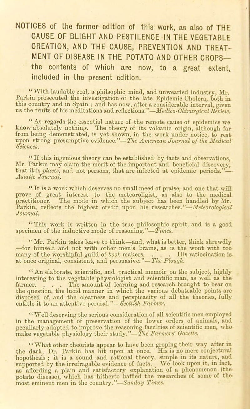 NOTICES of the former edition of this work, as also of THE CAUSE OF BLIGHT AND PESTILENCE IN THE VEGETABLE CREATION, AND THE CAUSE, PREVENTION AND TREAT- MENT OF DISEASE IN THE POTATO AND OTHER CROPS— the contents of which are now, to a great extent, included in the present edition. “With laudable zeal, a philsophic mind, and unwearied industry, Mr. Parkin prosecuted the investigation of the late Epidemic Cholera, both in this country and in Spain : and has now, after a considerable interval, given us the fruits of his meditations and reflections.”—Medico-Qkirurgical Review. “As regards the essential nature of the remote cause of epidemics we know absolutely nothing. The theory of its volcanic origin, although far from being demonstrated, is yet shown, in the work under notice, to rest upon strong presumptive evidence.”—The American Journal of the Medical Sciences. “If this ingenious theory can be established by facts and observations, Mr. Parkin may claim the merit of the important and beneficial discovery, that it is places, and not persons, that are infected at epidemic periods.”— Asiatic Journal. “ It is a work which deserves no small meed of praise, and one that will prove of great interest to the meteoroligist, as also to the medical practitioner. The mode in which the subject has been handled by !Mr. Parkin, reflects the highest credit upon his researches.”—Meteorological Journal. “This work is written in the true philosophic spirit, and is a good specimen of the inductive mode of reasoning.”—Times. “Mr. Parkin takes leave to think—and, what is better, tliink shrewdly —for himself, and not with other men’s brains, as is the wont \vith too many of the worshipful guild of hooh makers. . . . His ratiocination is at once original, consistent, and persuasive. ”— The Plough. “An elaborate, scientific, and practical memoir on the subject, highly interesting to the vegetable physiologist and scientific man, as well as the farmer. . . . The amount of learning and research brought to bear on the question, the lucid manner in which the various debateable points are disposed of, and the clearness and perspicacity of all the theories, fully entitle it to an attentive perusal.”—Scottish Farmer. “ Well deserving the serious consideration of all scientific men employed in the management of preservation of the lower orders of animals, and peculiarly adapted to improve the reasoning faculties of scientific men, who make vegetable physiology their study.”—The Farmers' GazeUe. ‘ ‘ What other theorists appear to have been groping their way after in the dark. Dr. Parkin has hit upon at once. His is no mere conjectural hopothesis ; it is a sound and rational theory, simple in its nature, and supported by the irrefr.agable evidence of facts. We look upon it, in fact, as affording a plain and satisfactor}’' explanation of a phenomenon (the potato disease), which has hitherto baffled the researches of some of the most eminent men in the country.”—Sunday Times.