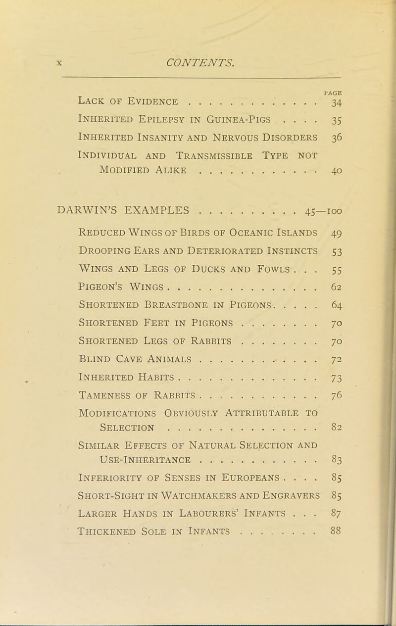 PAGE Lack of Evidence 34 Inherited Epilepsy in Guinea-Pigs .... 35 Inherited Insanity and Nervous Disorders 36 Individual and Transmissible Type not Modified Alike 40 DARWIN’S EXAMPLES 45—100 Reduced Wings of Birds of Oceanic Islands 49 Drooping Ears and Deteriorated Instincts 53 Wings and Legs of Ducks and Fowls ... 55 Pigeon’s Wings 62 Shortened Breastbone in Pigeons 64 Shortened Feet in Pigeons 70 Shortened Legs of Rabbits 70 Blind Cave Animals 72 Inherited Habits 73 Tameness of Rabbits 76 Modifications Obviously Attributable to Selection 82 Similar Effects of Natural Selection and Use-Inheritance 83 Inferiority of Senses in Europeans .... 85 Short-Sight in Watchmakers and Engravers 85 Larger Hands in Labourers’ Infants ... 87 Thickened Sole in Infants 88