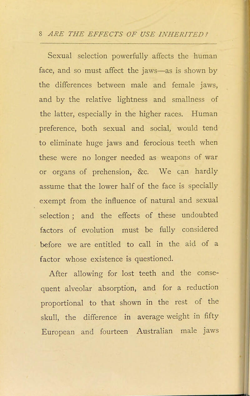 Sexual selection powerfully affects the human face, and so must affect the jaws—as is shown by the differences between male and female jaws, and by the relative lightness and smallness of the latter, especially in the higher races. Human preference, both sexual and social, would tend to eliminate huge jaws and ferocious teeth when these were no longer needed as weapons of war or organs of prehension, &c. We can hardly assume that the lower half of the face is specially exempt from the influence of natural and sexual selection ; and the effects of these undoubted factors of evolution must be fully considered before we are entitled to call in the aid of a factor whose existence is questioned. After allowing for lost teeth and the conse- quent alveolar absorption, and for a reduction proportional to that shown in the rest of the skull, the difference in average weight in fifty European and fourteen Australian male jaws