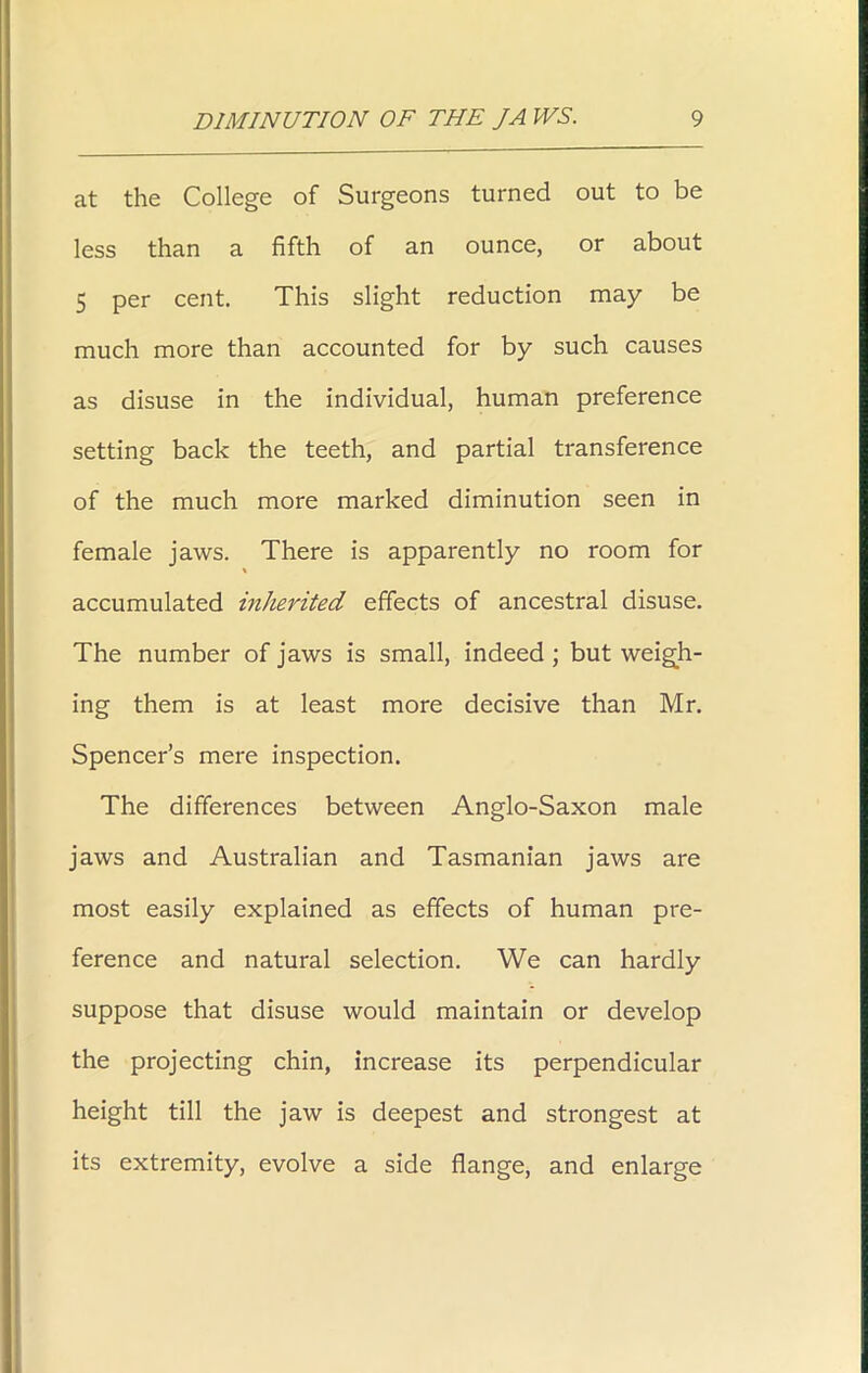 at the College of Surgeons turned out to be less than a fifth of an ounce, or about 5 per cent. This slight reduction may be much more than accounted for by such causes as disuse in the individual, human preference setting back the teeth, and partial transference of the much more marked diminution seen in female jaws. There is apparently no room for \ accumulated inherited effects of ancestral disuse. The number of jaws is small, indeed ; but weigh- ing them is at least more decisive than Mr. Spencer’s mere inspection. The differences between Anglo-Saxon male jaws and Australian and Tasmanian jaws are most easily explained as effects of human pre- ference and natural selection. We can hardly suppose that disuse would maintain or develop the projecting chin, increase its perpendicular height till the jaw is deepest and strongest at its extremity, evolve a side flange, and enlarge