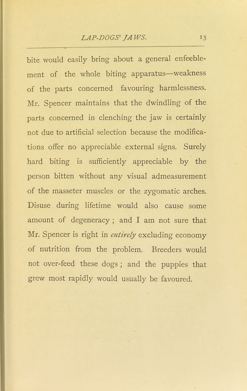 bite would easily bring about a general enfeeble- ment of the whole biting apparatus—weakness of the parts concerned favouring harmlessness. Mr. Spencer maintains that the dwindling of the parts concerned in clenching the jaw is certainly not due to artificial selection because the modifica- tions offer no appreciable external signs. Surely hard biting is sufficiently appreciable by the person bitten without any visual admeasurement of the masseter muscles or the zygomatic arches. Disuse during lifetime would also cause some amount of degeneracy ; and I am not sure that Mr. Spencer is right in entirely excluding economy of nutrition from the problem. Breeders would not over-feed these dogs ; and the puppies that grew most rapidly would usually be favoured.