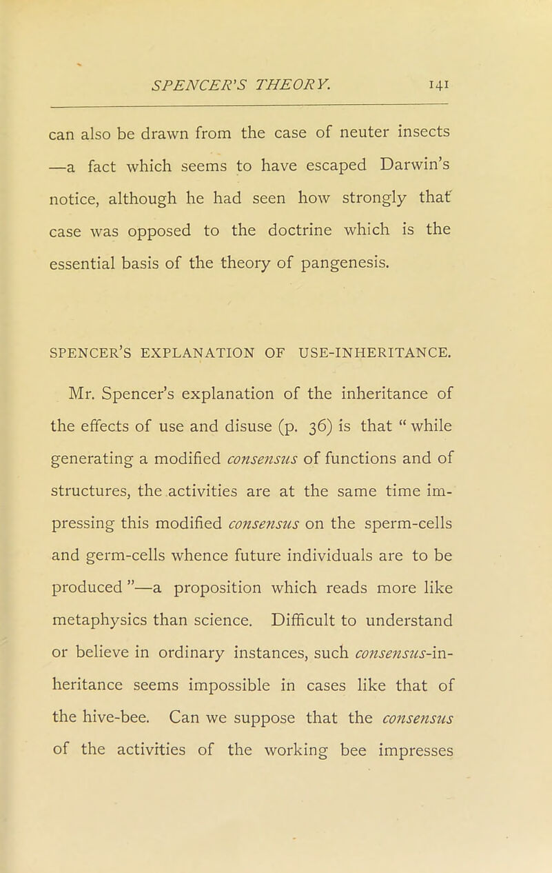 can also be drawn from the case of neuter insects —a fact which seems to have escaped Darwin’s notice, although he had seen how strongly that case was opposed to the doctrine which is the essential basis of the theory of pangenesis. spencer’s explanation of use-inheritance. Mr. Spencer’s explanation of the inheritance of the effects of use and disuse (p. 36) is that “ while generating a modified consensus of functions and of structures, the activities are at the same time im- pressing this modified consensiis on the sperm-cells and germ-cells whence future individuals are to be produced ”—a proposition which reads more like metaphysics than science. Difficult to understand or believe in ordinary instances, such consensus-in- heritance seems impossible in cases like that of the hive-bee. Can we suppose that the consensus of the activities of the working bee impresses