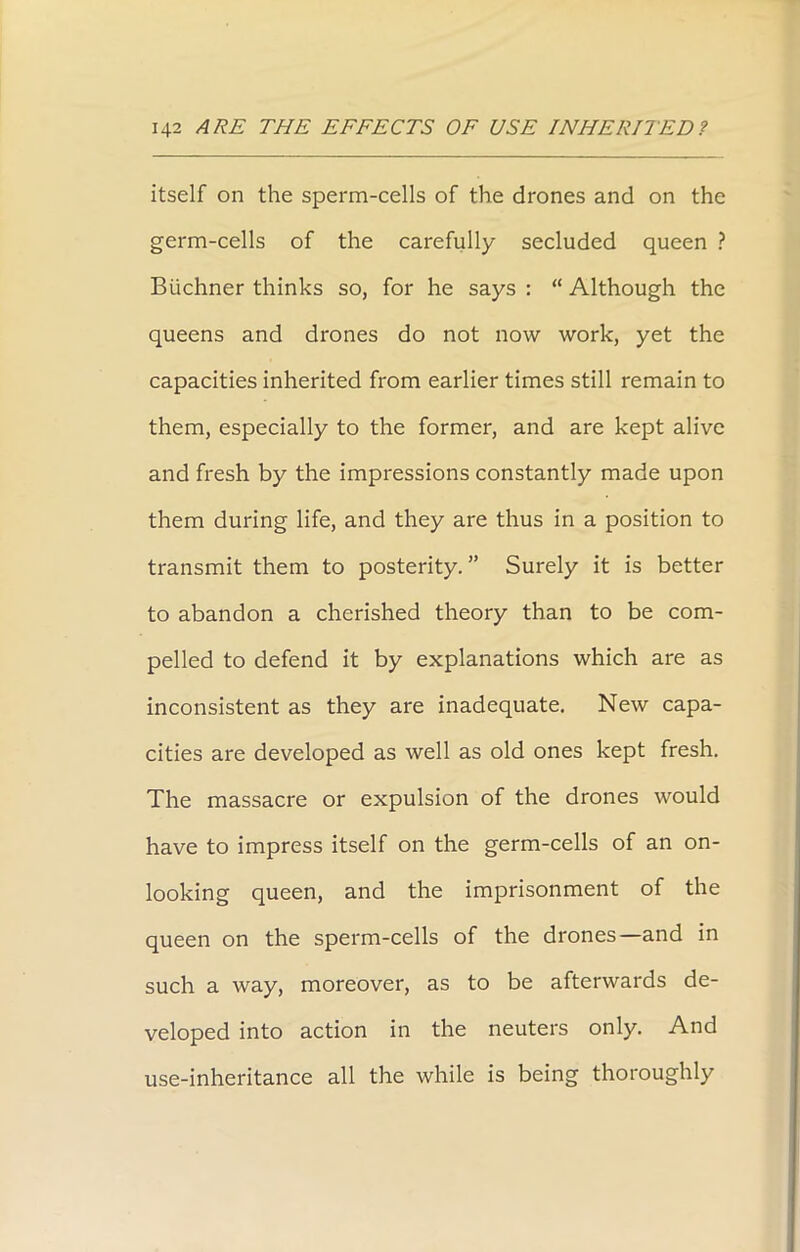 itself on the sperm-cells of the drones and on the germ-cells of the carefully secluded queen ? Buchner thinks so, for he says : “ Although the queens and drones do not now work, yet the capacities inherited from earlier times still remain to them, especially to the former, and are kept alive and fresh by the impressions constantly made upon them during life, and they are thus in a position to transmit them to posterity.” Surely it is better to abandon a cherished theory than to be com- pelled to defend it by explanations which are as inconsistent as they are inadequate. New capa- cities are developed as well as old ones kept fresh. The massacre or expulsion of the drones would have to impress itself on the germ-cells of an on- looking queen, and the imprisonment of the queen on the sperm-cells of the drones—and in such a way, moreover, as to be afterwards de- veloped into action in the neuters only. And use-inheritance all the while is being thoroughly