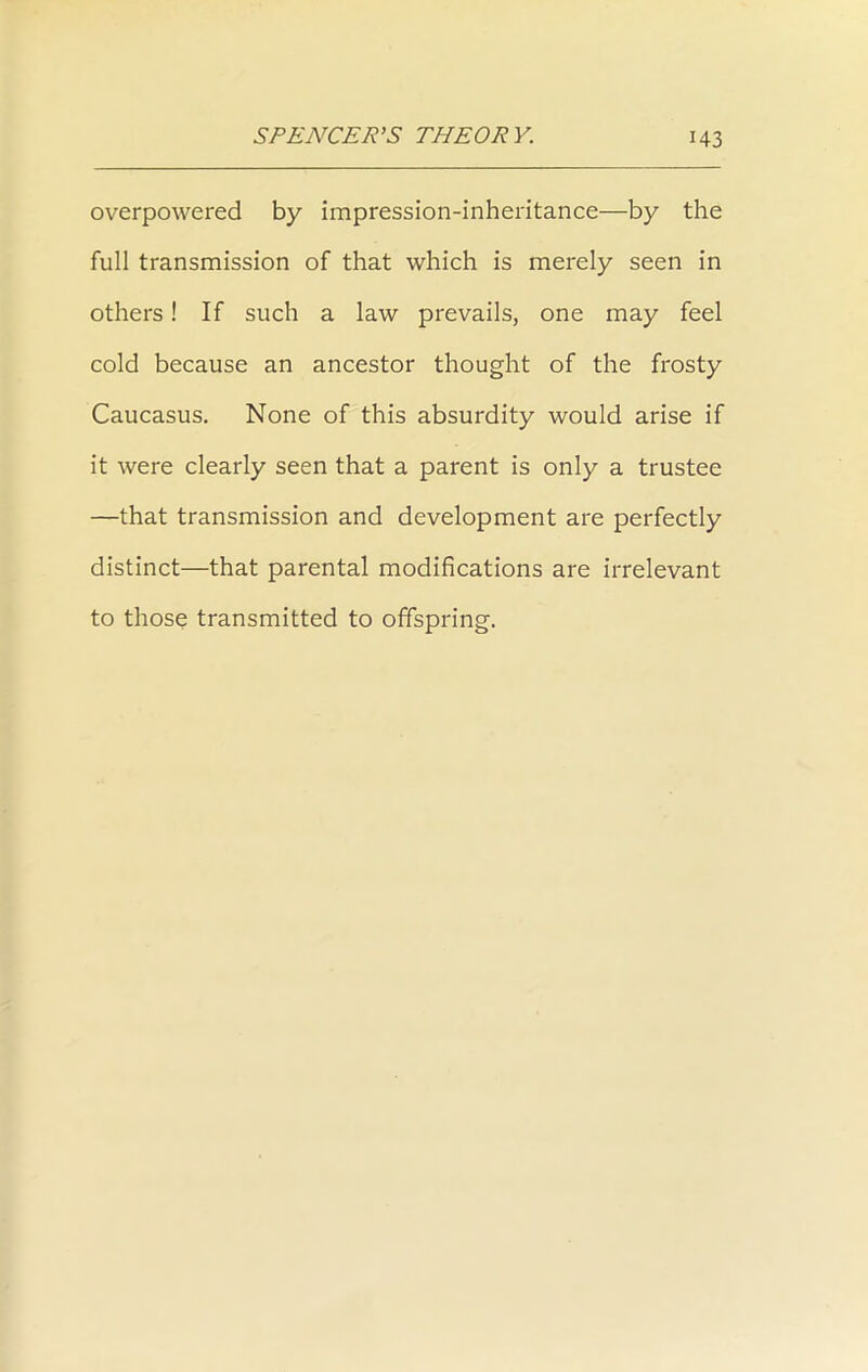 overpowered by impression-inheritance—by the full transmission of that which is merely seen in others! If such a law prevails, one may feel cold because an ancestor thought of the frosty Caucasus. None of this absurdity would arise if it were clearly seen that a parent is only a trustee —that transmission and development are perfectly distinct—that parental modifications are irrelevant to those transmitted to offspring.
