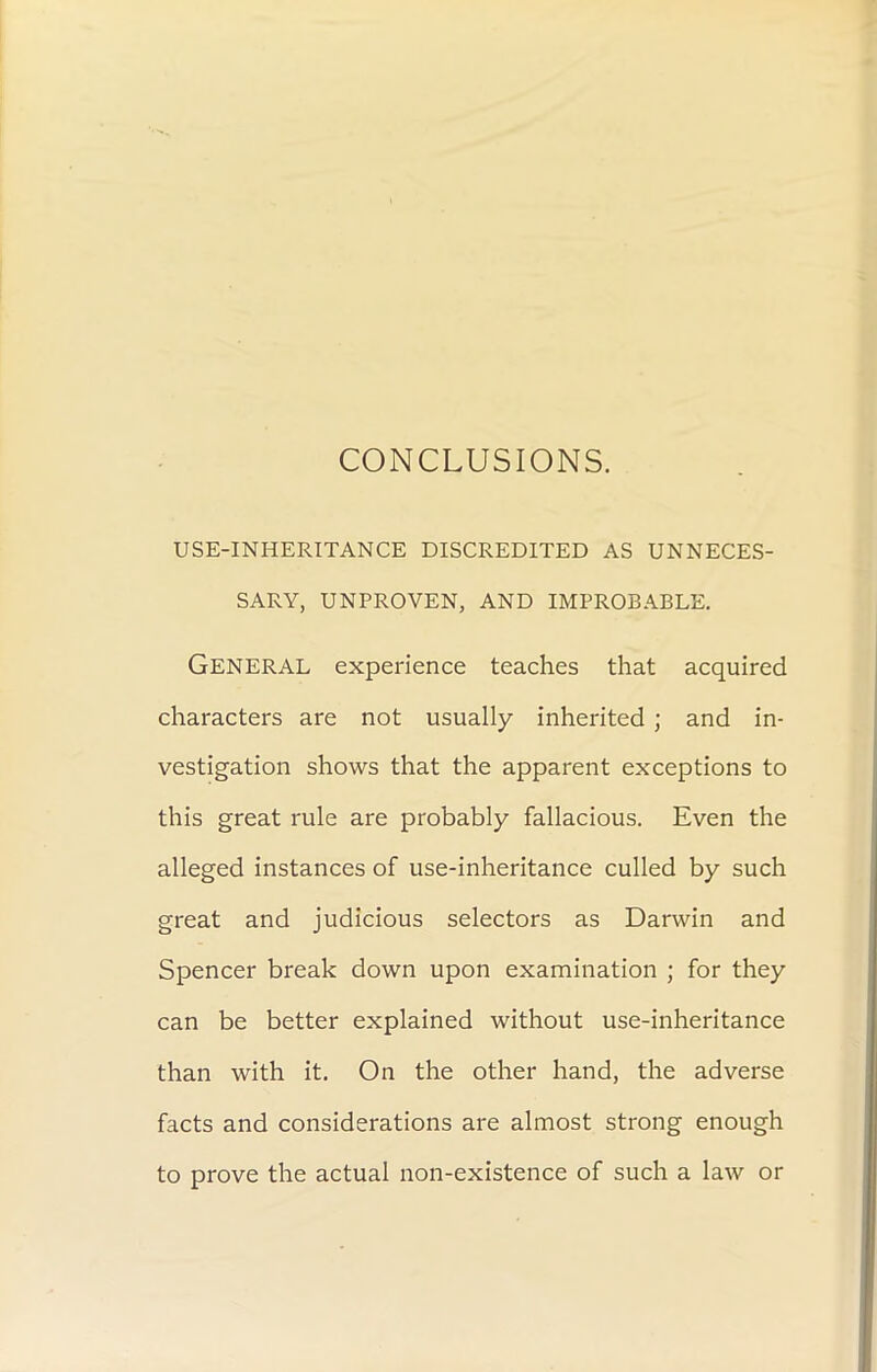 CONCLUSIONS. USE-INHERITANCE DISCREDITED AS UNNECES- SARY, UNPROVEN, AND IMPROBABLE. GENERAL experience teaches that acquired characters are not usually inherited ; and in- vestigation shows that the apparent exceptions to this great rule are probably fallacious. Even the alleged instances of use-inheritance culled by such great and judicious selectors as Darwin and Spencer break down upon examination ; for they can be better explained without use-inheritance than with it. On the other hand, the adverse facts and considerations are almost strong enough to prove the actual non-existence of such a law or