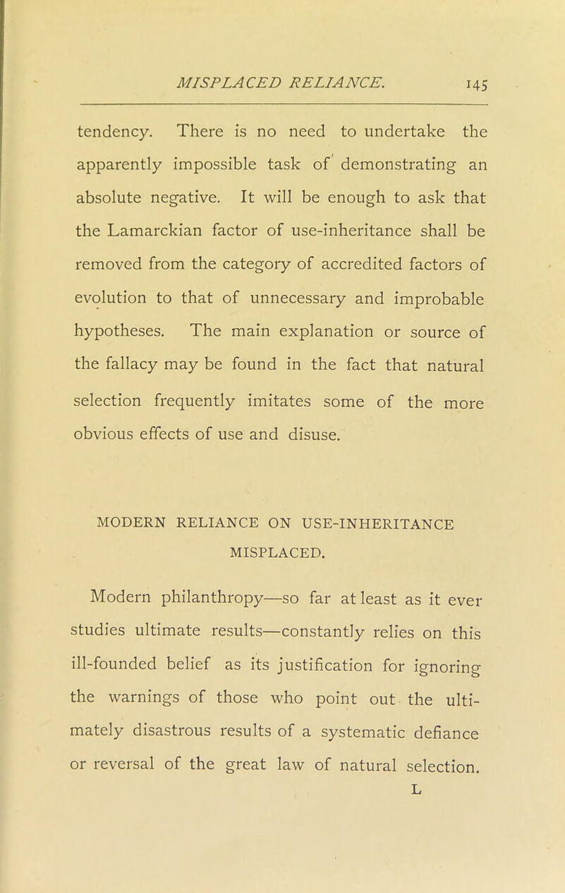 tendency. There is no need to undertake the apparently impossible task of demonstrating an absolute negative. It will be enough to ask that the Lamarckian factor of use-inheritance shall be removed from the category of accredited factors of evolution to that of unnecessary and improbable hypotheses. The main explanation or source of the fallacy may be found in the fact that natural selection frequently imitates some of the more obvious effects of use and disuse. MODERN RELIANCE ON USE-INHERITANCE MISPLACED. Modern philanthropy—so far at least as it ever studies ultimate results—constantly relies on this ill-founded belief as its justification for ignoring the warnings of those who point out the ulti- mately disastrous results of a systematic defiance or reversal of the great law of natural selection. L