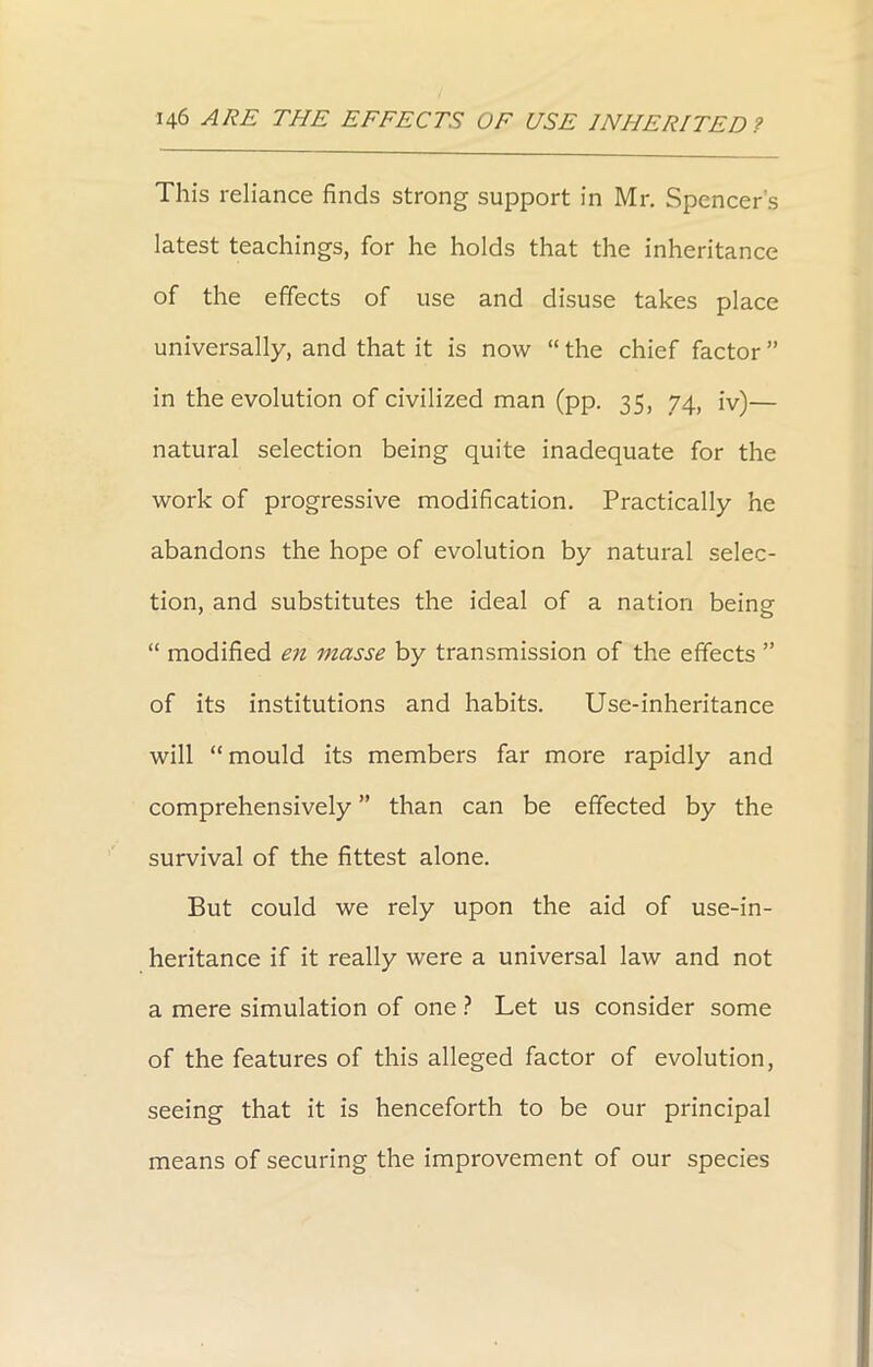 This reliance finds strong support in Mr. Spencer's latest teachings, for he holds that the inheritance of the effects of use and disuse takes place universally, and that it is now “ the chief factor ” in the evolution of civilized man (pp. 35, 74, iv)— natural selection being quite inadequate for the work of progressive modification. Practically he abandons the hope of evolution by natural selec- tion, and substitutes the ideal of a nation being “ modified en masse by transmission of the effects ” of its institutions and habits. Use-inheritance will “mould its members far more rapidly and comprehensively ” than can be effected by the survival of the fittest alone. But could we rely upon the aid of use-in- heritance if it really were a universal law and not a mere simulation of one ? Let us consider some of the features of this alleged factor of evolution, seeing that it is henceforth to be our principal means of securing the improvement of our species
