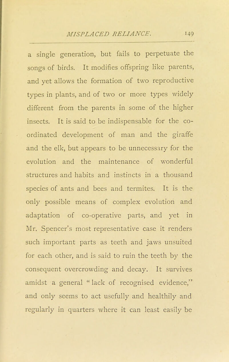 a single generation, but fails to perpetuate the songs of birds. It modifies offspring like parents, and yet allows the formation of two reproductive types in plants, and of two or more types widely different from the parents in some of the higher insects. It is said to be indispensable for the co- ordinated development of man and the giraffe and the elk, but appears to be unnecessary for the evolution and the maintenance of wonderful structures and habits and instincts in a thousand species of ants and bees and termites. It is the only possible means of complex evolution and adaptation of co-operative parts, and yet in Mr. Spencer’s most representative case it renders such important parts as teeth and jaws unsuited for each other, and is said to ruin the teeth by the consequent overcrowding and decay. It survives amidst a general “ lack of recognised evidence,” and only seems to act usefully and healthily and regularly in quarters where it can least easily be