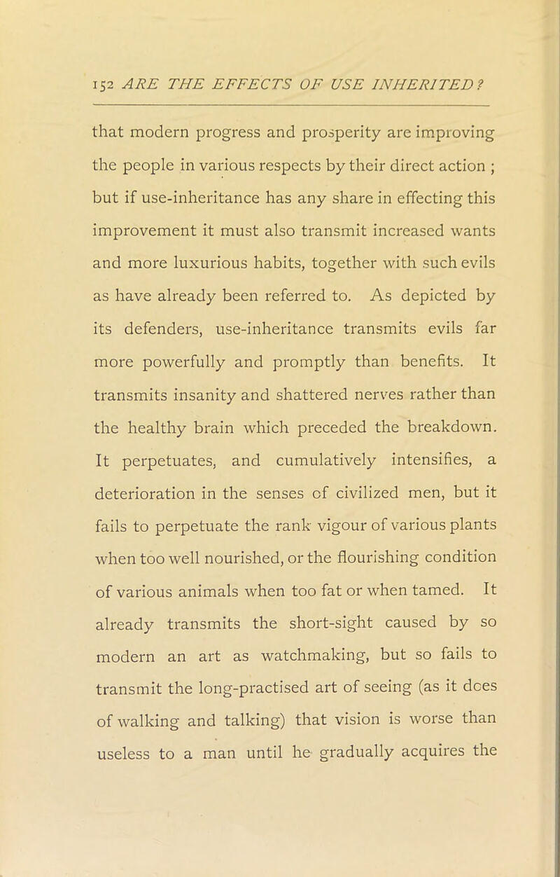that modern progress and prosperity are improving the people in various respects by their direct action ; but if use-inheritance has any share in effecting this improvement it must also transmit increased wants and more luxurious habits, together with such evils as have already been referred to. As depicted by its defenders, use-inheritance transmits evils far more powerfully and promptly than benefits. It transmits insanity and shattered nerves rather than the healthy brain which preceded the breakdown. It perpetuates, and cumulatively intensifies, a deterioration in the senses of civilized men, but it fails to perpetuate the rank vigour of various plants when too well nourished, or the flourishing condition of various animals when too fat or when tamed. It already transmits the short-sight caused by so modern an art as watchmaking, but so fails to transmit the long-practised art of seeing (as it dees of walking and talking) that vision is worse than useless to a man until he gradually acquires the