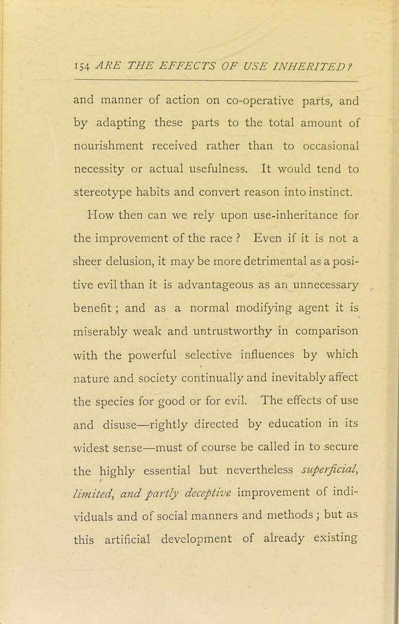 and manner of action on co-operative parts, and by adapting these parts to the total amount of nourishment received rather than to occasional necessity or actual usefulness. It would tend to stereotype habits and convert reason into instinct. How then can we rely upon use-inheritance for the improvement of the race ? Even if it is not a sheer delusion, it may be more detrimental as a posi- tive evil than it is advantageous as an unnecessary benefit; and as a normal modifying agent it is miserably weak and untrustworthy in comparison with the powerful selective influences by which nature and society continually and inevitably affect the species for good or for evil. The effects of use and disuse—rightly directed by education in its widest sense—must of course be called in to secure the highly essential but nevertheless superficial, limited, and partly deceptive improvement of indi- viduals and of social manners and methods ; but as this artificial development of already existing