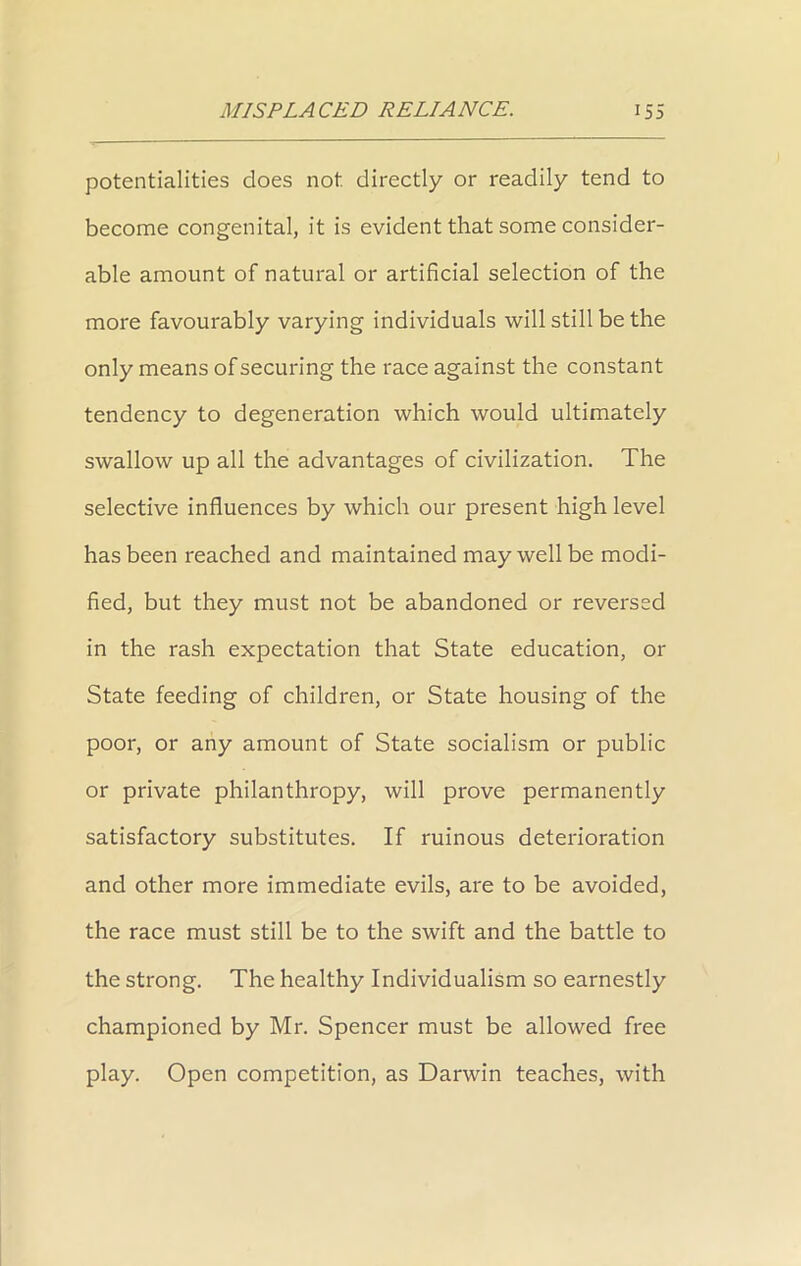 potentialities does not. directly or readily tend to become congenital, it is evident that some consider- able amount of natural or artificial selection of the more favourably varying individuals will still be the only means of securing the race against the constant tendency to degeneration which would ultimately swallow up all the advantages of civilization. The selective influences by which our present high level has been reached and maintained may well be modi- fied, but they must not be abandoned or reversed in the rash expectation that State education, or State feeding of children, or State housing of the poor, or any amount of State socialism or public or private philanthropy, will prove permanently satisfactory substitutes. If ruinous deterioration and other more immediate evils, are to be avoided, the race must still be to the swift and the battle to the strong. The healthy Individualism so earnestly championed by Mr. Spencer must be allowed free play. Open competition, as Darwin teaches, with
