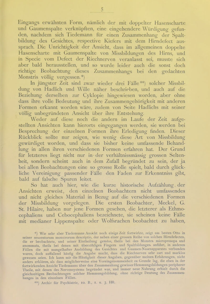 Eingangs erwähnten Form, nämlich der mit doppelter Hasenscharte und Gaumenspalte verknüpften, eine eingehendere Würdigung gefun- den, nachdem sich Tiedemann für einen Zusammenhang der Spalt- bildung des Gesichtes, respective Kiefers mit dem Hirndefect aus- sprach. Die Unrichtigkeit der Ansicht, dass im allgemeinen doppelte Hasenscharte mit Gaumenspalte von Missbildungen des Hirns, und in Specie vom Defect der Riechnerven veranlasst sei, musste sich aber bald heraussteilen, und so wurde leider auch die sonst doch richtige Beobachtung dieses Zusammenhangs bei den gedachten ö O ö O Monstris völlig vergessen.*) In jüngster Zeit sind zwar wieder drei Fälle**) solcher Missbil- dung von Hadlich und Wille näher beschrieben, und auch auf die Beziehung derselben zur Cyklopie hingewiesen worden, aber ohne dass ihre volle Bedeutung und ihre Zusammengehörigkeit mit anderen Formen erkannt worden wäre, zudem von Seite Hadlichs mit seiner völlig unbegründeten Ansicht über ihre Entstehung. O O o Weder auf diese noch die andern im Laufe der Zeit aufge- stellten Ansichten kann hierorts eingegangen werden, sie werden bei o o o Besprechung der einzelnen Formen ihre Erledigung finden. Dieser Rückblick sollte nur zeigen, wie wenig diese Art von Missbildung gewtirdiget worden, und dass sie bisher keine umfassende Behand- lung in allen ihren verschiedenen Formen erfahren hat. Der Grund für letzteres liegt nicht nur in der verhältnissmässig grossen Selten- heit, sondern scheint auch in dem Zufall begründet zu sein, der ja bei allen Beobachtungen eine so grosse Rolle spielt, bald durch glück- liche Vereinigung passender Fälle den Faden zur Frkenntniss gibt, bald auf falsche Spuren leitet. So hat auch hier, wie die kurze historische Aufzählung, der Ansichten erweist, den einzelnen Beobachtern nicht umfassendes und nicht Meiches Material in Bezug auf die verschiedenen Formen o o der Missbildung Vorgelegen. Die ersten Beobachter, Meckel, G. o o o St. Hilaire, haben nur jene Formen gesehen, die letzterer als Ethmo- cephaliens und Cebocephaliens bezeichnete, sie scheinen keine Fälle mit medianer Lippenspalte oder Wolfsrachen beobachtet zu haben, *) Wie sehr aber Tiedemanns Ansicht noch einige Zeit fortwirkte, zeigt am besten Otto in seiner sexcentorum monstrorum descriptio, der neben einer grossen Reihe von solchen Ilirndefecten, die er beobachtete, und seiner Eintheilung gemäss, theils bei den Monstra microprosopa und anommata, theils bei denen mit überzähligen Fingern und Spaltbildungen, anführt, in anderen Fällen die mit mangelhafter Ausbildung des Gesichtes und Gaumen-Nasenapparates verbunden waren, doch auffallend häufig die Angabe macht, dass die Riechnerven sehr zart und marklos gewesen seien. Ich kann mir die Häufigkeit dieser Angaben, gegenüber meinen Erfahrungen, nicht anders erklären, als dass möglicherweise eine Voreingenommenheit zu Grunde lag, die eben in der fortwirkenden Ansicht Tiedemanns über den Zusammenhang gewisser Hemmungsbildungen peripherer Theile, mit denen des Nervensystems begründet war, und immer neue Nahrung erhielt durch die gleichzeitigen Beobachtungen solcher Hemmungsbildung, ohne richtige 1 Deutung des Zusammen- hanges in den einzelnen Fällen. **) Archiv für Psychiatrie, io. 15., i. u. 3. Hft.