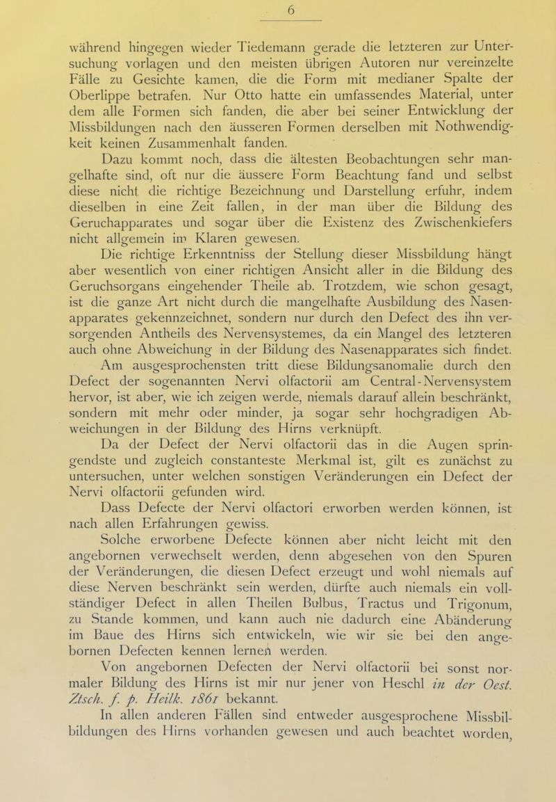 während hingegen wieder Tiedemann gerade die letzteren zur Unter- suchung Vorlagen und den meisten übrigen Autoren nur vereinzelte Fälle zu Gesichte kamen, die die Form mit medianer Spalte der Oberlippe betrafen. Nur Otto hatte ein umfassendes Material, unter dem alle Formen sich fanden, die aber bei seiner Entwicklung der Missbildungen nach den äusseren Formen derselben mit Nothwendig- keit keinen Zusammenhalt fanden. Dazu kommt noch, dass die ältesten Beobachtungen sehr man- gelhafte sind, oft nur die äussere Form Beachtung fand und selbst diese nicht die richtige Bezeichnung und Darstellung erfuhr, indem dieselben in eine Zeit fallen, in der man über die Bildung des Geruchapparates und sogar über die Existenz des Zwischenkiefers nicht allgemein im Klaren gewesen. Die richtige Erkenntniss der Stellung dieser Missbildung hängt aber wesentlich von einer richtigen Ansicht aller in die Bildung des Geruchsorgans eingehender Theile ab. Trotzdem, wie schon gesagt, ist die ganze Art nicht durch die mangelhafte Ausbildung des Nasen- apparates gekennzeichnet, sondern nur durch den Defect des ihn ver- sorgenden Antheils des Nervensystemes, da ein Mangel des letzteren auch ohne Abweichung in der Bildung des Nasenapparates sich findet. Am ausgesprochensten tritt diese Bildungsanomalie durch den Defect der sogenannten Nervi olfactorii am Central-Nervensystem hervor, ist aber, wie ich zeigen werde, niemals darauf allein beschränkt, sondern mit mehr oder minder, ja sogar sehr hochgradigen Ab- weichungen in der Bildung des Ffirns verknüpft. Da der Defect der Nervi olfactorii das in die Augen sprin- gendste und zugleich constanteste Merkmal ist, gilt es zunächst zu untersuchen, unter welchen sonstigen Veränderungen ein Defect der Nervi olfactorii gefunden wird. Dass Defecte der Nervi olfactori erworben werden können, ist nach allen Erfahrungen gewiss. Solche erworbene Defecte können aber nicht leicht mit den angebornen verwechselt werden, denn abgesehen von den Spuren der Veränderungen, die diesen Defect erzeugt und wohl niemals auf diese Nerven beschränkt sein werden, dürfte auch niemals ein voll- ständiger Defect in allen Theilen Bulbus, Tractus und Trigonum, zu Stande kommen, und kann auch nie dadurch eine Abänderung im Baue des Hirns sich entwickeln, wie wir sie bei den ange- bornen Defecten kennen lernesl werden. Von angebornen Defecten der Nervi olfactorii bei sonst nor- maler Bildung des Hirns ist mir nur jener von Heschl in der Ocst. Ztsch. f p. Hcilk. 1861 bekannt. In allen anderen Fällen sind entweder ausgesprochene Missbil- bildungen des Hirns vorhanden gewesen und auch beachtet worden,
