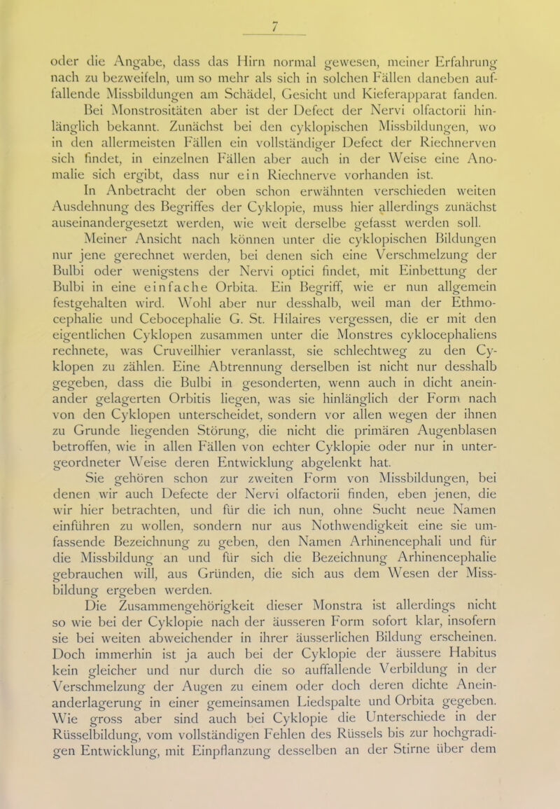nach zu bezweifeln, um so mehr als sich in solchen Fällen daneben auf- fallende Missbildungen am Schädel, Gesicht und Kieferapparat fanden. Bei Monstrositäten aber ist der Defect der Nervi olfactorii hin- länglich bekannt. Zunächst bei den cyklopischen Missbildungen, wo in den allermeisten Fällen ein vollständiger Defect der Riechnerven sich findet, in einzelnen Fällen aber auch in der Weise eine Ano- malie sich ergibt, dass nur ein Riechnerve vorhanden ist. In Anbetracht der oben schon erwähnten verschieden weiten Ausdehnung des Begriffes der Cyklopie, muss hier allerdings zunächst auseinandergesetzt werden, wie weit derselbe gefasst werden soll. Meiner Ansicht nach können unter die cyklopischen Bildungen nur jene gerechnet werden, bei denen sich eine Verschmelzung der Bulbi oder wenigstens der Nervi optici findet, mit Einbettung der Bulbi in eine einfache Orbita. Ein Begriff, wie er nun allgemein festgehalten wird. Wohl aber nur desshalb, weil man der Ethmo- cephalie und Cebocephalie G. St. Hilaires vergessen, die er mit den eigentlichen Cyklopen zusammen unter die Monstres cyklocephaliens rechnete, was Cruveilhier veranlasst, sie schlechtweg zu den Cy- klopen zu zählen. Eine Abtrennung derselben ist nicht nur desshalb gegeben, dass die Bulbi in gesonderten, wenn auch in dicht anein- ander gelagerten Orbitis liegen, was sie hinlänglich der Form nach von den Cyklopen unterscheidet, sondern vor allen wegen der ihnen zu Grunde liegenden Störung, die nicht die primären Augenblasen betroffen, wie in allen Fällen von echter Cyklopie oder nur in unter- geordneter Weise deren Entwicklung abgelenkt hat. Sie gehören schon zur zweiten Form von Missbildungen, bei denen wir auch Defecte der Nervi olfactorii finden, eben jenen, die wir hier betrachten, und für die ich nun, ohne Sucht neue Namen einführen zu wollen, sondern nur aus Nothwendigkeit eine sie um- fassende Bezeichnung zu geben, den Namen Arhinencephali und für die Missbildung an und für sich die Bezeichnung Arhinencephalie gebrauchen will, aus Gründen, die sich aus dem Wesen der Miss- bildung ergeben werden. Die Zusammengehörigkeit dieser Monstra ist allerdings nicht so wie bei der Cyklopie nach der äusseren Form sofort klar, insofern sie bei weiten abweichender in ihrer äusserlichen Bildung erscheinen. Doch immerhin ist ja auch bei der Cyklopie der äussere Habitus kein gleicher und nur durch die so auffallende Verbildung in der Verschmelzung der Augen zu einem oder doch deren dichte Anein- anderlagerung in einer gemeinsamen Liedspalte und Orbita gegeben. Wie gross aber sind auch bei Cyklopie die Unterschiede in der Rüsselbildung, vom vollständigen Fehlen des Rüssels bis zur hochgradi- gen Entwicklung, mit Einpflanzung desselben an der Stirne über dem
