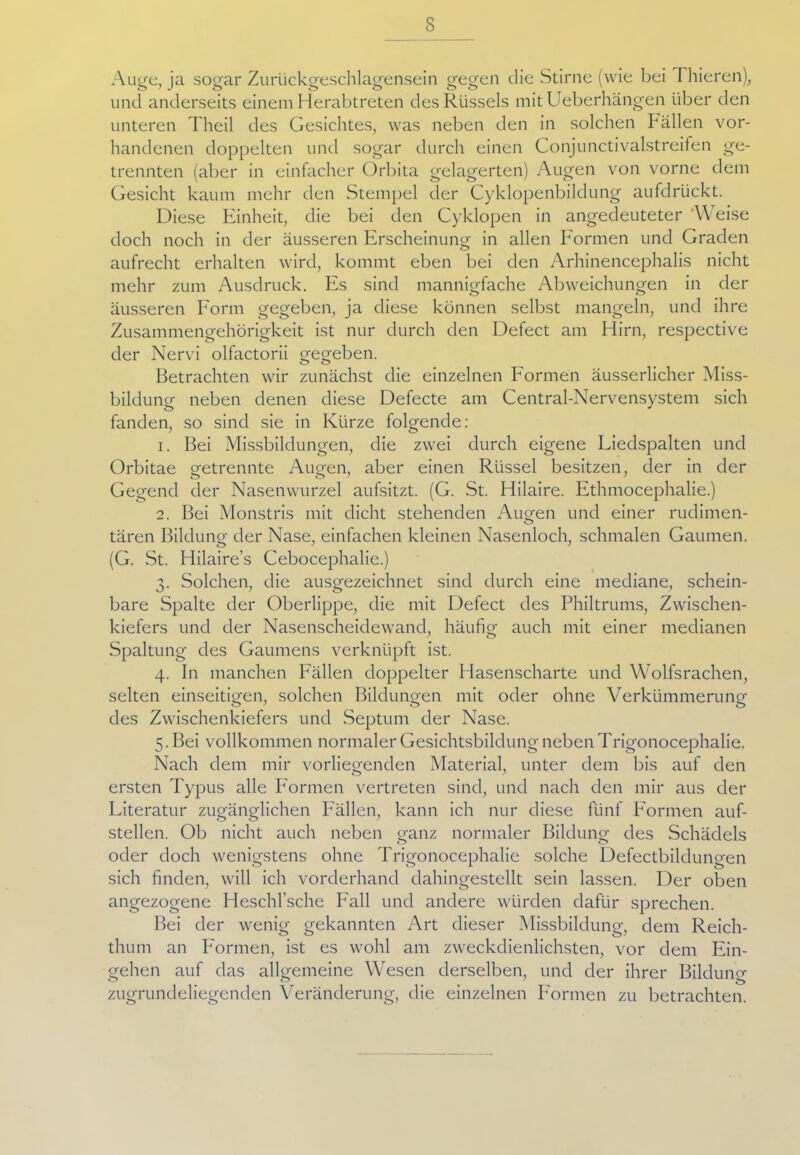 Auge, ja sogar Zurückgeschlagensein gegen die Stirne (wie bei I liieren), und anderseits einem Herabtreten des Rüssels mitUeberhängen über den unteren Theil des Gesichtes, was neben den in solchen ballen vor- handenen doppelten und sogar durch einen Conjunctivalstreifen ge- trennten (aber in einfacher Orbita gelagerten) Augen von vorne dem Gesicht kaum mehr den Stempel der Cyklopenbildung aufdrückt. Diese Einheit, die bei den Cyklopen in angedeuteter Weise doch noch in der äusseren Erscheinung in allen Formen und Graden aufrecht erhalten wird, kommt eben bei den Arhinencephalis nicht mehr zum Ausdruck. Es sind mannigfache Abweichungen in der äusseren Form gegeben, ja diese können selbst mangeln, und ihre Zusammengehörigkeit ist nur durch den Defect am Hirn, respective der Nervi olfactorii gegeben. Betrachten wir zunächst die einzelnen Formen äusserlicher Miss- bildung neben denen diese Defecte am Central-Nervensystem sich fanden, so sind sie in Kürze folgende: 1. Bei Missbildungen, die zwei durch eigene Liedspalten und Orbitae getrennte Augen, aber einen Rüssel besitzen, der in der Gegend der Nasenwurzel aufsitzt. (G. St. Hilaire. Ethmocephalie.) 2. Bei Monstris mit dicht stehenden Augen und einer rudimen- tären Bildung der Nase, einfachen kleinen Nasenloch, schmalen Gaumen. (G. St. Hilaire’s Cebocephalie.) 3. Solchen, die ausgezeichnet sind durch eine mediane, schein- bare Spalte der Oberlippe, die mit Defect des Philtrums, Zwischen- kiefers und der Nasenscheidewand, häufig auch mit einer medianen Spaltung des Gaumens verknüpft ist. 4. In manchen Fällen doppelter Hasenscharte und Wolfsrachen, selten einseitigen, solchen Bildungen mit oder ohne Verkümmerung des Zwischenkiefers und Septum der Nase. 5. Bei vollkommen normaler Gesichtsbildung neben Trigonocephalie. Nach dem mir vorliegenden Material, unter dem bis auf den ersten Typus alle Formen vertreten sind, und nach den mir aus der Literatur zugänglichen Fällen, kann ich nur diese fünf Formen auf- stellen. Ob nicht auch neben ganz normaler Bildung des Schädels oder doch wenigstens ohne Trigonocephalie solche Defectbildungen sich finden, will ich vorderhand dahingestellt sein lassen. Der oben angezogene Heschl’sche Fall und andere würden dafür sprechen. Bei der wenig gekannten Art dieser Missbildung, dem Reich- thum an Formen, ist es wohl am zweckdienlichsten, vor dem Ein- gehen auf das allgemeine Wesen derselben, und der ihrer Bildung zugrundeliegenden Veränderung, die einzelnen Formen zu betrachten.