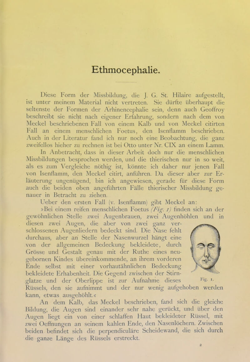 Ethmocephalie Diese Form der Missbildung-, die J. G. St. Hilaire aufgestellt, ist unter meinem Material nicht vertreten. Sie dürfte überhaupt die seltenste der Formen der Ärhinencephalie sein, denn auch Geoffroy beschreibt sie nicht nach eigener Erfahrung-, sondern nach dem von Meckel beschriebenen Fall von einem Kalb und von Meckel citirten Fall an einem menschlichen Foetus, den Isenflamm beschrieben. Auch in der Literatur fand ich nur noch eine Beobachtung, die ganz zweifellos hieher zu rechnen ist bei Otto unter Nr. CIX an einem Lamm. In Anbetracht, dass in dieser Arbeit doch nur die menschlichen Missbildungen besprochen werden, und die thierischen nur in so weit, als es zum Vergleiche nöthig ist, könnte ich daher nur jenen Lall von Isenflamm, den Meckel citirt, anführen. Da dieser aber zur Er- läuterung ungenügend, bin ich angewiesen, gerade für diese Form auch die beiden oben angeführten Fälle thierischer Missbildung ge- nauer in Betracht zu ziehen. Ueber den ersten Fall (v. Isenflamm) gibt Meckel an: »Bei einem reifen menschlichen Foetus (Fig. i) finden sich an der gewöhnlichen Stelle zwei Augenbrauen, zwei Augenhöhlen und in diesen zwei Augen, die aber von zwei ganz ver- schlossenen Augenliedern bedeckt sind. Die Nase fehlt durchaus, aber an Stelle der Nasenwurzel hängt eine von der allgemeinen Bedeckung bekleidete, durch Grösse und Gestalt genau mit der Ruthe eines neu- gebornen Kindes übereinkommende, an ihrem vorderen Ende selbst mit einer vorhautähnlichen Bedeckung bekleidete Erhabenheit. Die Gegend zwischen der Stirn- glatze und der Oberlippe ist zur Aufnahme dieses Rüssels, den sie aufnimmt und der nur wenig aufgehoben werden kann, etwas ausgehöhlt.« An dem Kalb, das Meckel beschrieben, fand sich die gleiche Bildung, die Augen sind einander sehr nahe gerückt, und über den Augen liegt ein von einer schlaffen Haut bekleideter Rüssel, mit zwei Oeffnungen an seinem kahlen Ende, den Nasenlöchern. Zwischen beiden befindet sich die perpendiculäre Scheidewand, die sich durch die ganze Länge des Rüssels erstreckt.