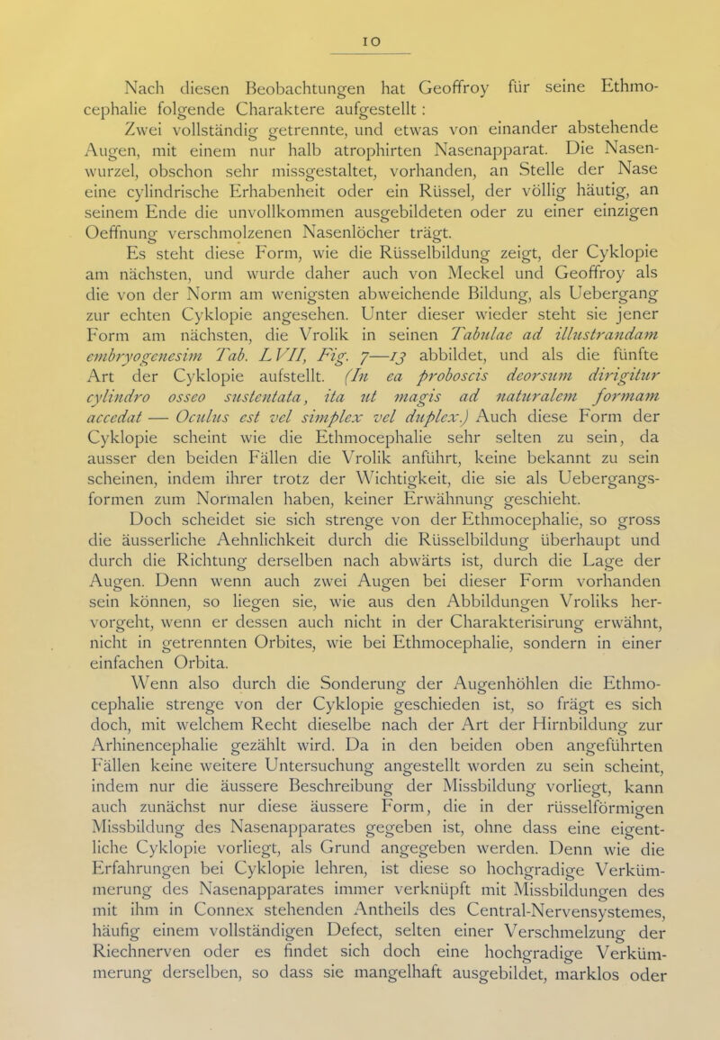 IO Nach diesen Beobachtungen hat Geoffroy für seine Ethmo- cephalie folgende Charaktere aufgestellt: Zwei vollständig getrennte, und etwas von einander abstehende Augen, mit einem nur halb atrophirten Nasenapparat. Die Nasen- wurzel, obschon sehr missgestaltet, vorhanden, an Stelle der Nase eine cylindrische Erhabenheit oder ein Rüssel, der völlig häutig, an seinem Ende die unvollkommen ausgebildeten oder zu einer einzigen Oeffnuno- verschmolzenen Nasenlöcher trägt. o • ^ # Es steht diese Form, wie die Rüsselbildung zeigt, der Cyklopie am nächsten, und wurde daher auch von Meckel und Geoffroy als die von der Norm am wenigsten abweichende Bildung, als Uebergang zur echten Cyklopie angesehen. Unter dieser wieder steht sie jener Form am nächsten, die Vrolik in seinen Tabulae ad illustrandam embryogenesim Tab. L VII\ Fig. 7—ij abbildet, und als die fünfte Art der Cyklopie aufstellt. (In ea proboscis deorsum dingitur cylindro osseo sustentata, ita ut niagis ad naturalem formam accedat — Oculits cst vel simplex vcl duplex) Auch diese Form der Cyklopie scheint wie die Ethmocephalie sehr selten zu sein, da ausser den beiden Fällen die Vrolik anführt, keine bekannt zu sein scheinen, indem ihrer trotz der Wichtigkeit, die sie als Uebergangs- formen zum Normalen haben, keiner Erwähnung geschieht. Doch scheidet sie sich strenge von der Ethmocephalie, so gross die äusserliche Aehnlichkeit durch die Rüsselbildung überhaupt und durch die Richtung derselben nach abwärts ist, durch die Lage der Augen. Denn wenn auch zwei Augen bei dieser Form vorhanden sein können, so liegen sie, wie aus den Abbildungen Vroliks her- vorgeht, wenn er dessen auch nicht in der Charakterisirung erwähnt, nicht in getrennten Orbites, wie bei Ethmocephalie, sondern in einer einfachen Orbita. Wenn also durch die Sonderung der Augenhöhlen die Ethmo- cephalie strenge von der Cyklopie geschieden ist, so frägt es sich doch, mit welchem Recht dieselbe nach der Art der Hirnbildung zur Arhinencephalie gezählt wird. Da in den beiden oben angeführten Fällen keine weitere Untersuchung angestellt worden zu sein scheint. OO ' indem nur die äussere Beschreibung der Missbildung vorliegt, kann auch zunächst nur diese äussere Form, die in der rüsselförmigen Missbildung des Nasenapparates gegeben ist, ohne dass eine eigent- liche Cyklopie vorliegt, als Grund angegeben werden. Denn wie die Erfahrungen bei Cyklopie lehren, ist diese so hochgradige Verküm- merung des Nasenapparates immer verknüpft mit Missbildungen des mit ihm in Connex stehenden Antheils des Central-Nervensystemes, häufig einem vollständigen Defect, selten einer Verschmelzung der Riechnerven oder es findet sich doch eine hochgradige Verküm- merung derselben, so dass sie mangelhaft ausgebildet, marklos oder