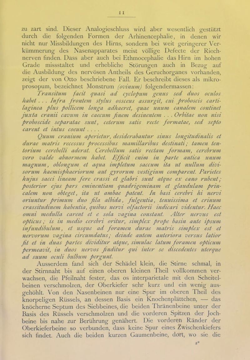 zu zart sind. Dieser Analogieschluss wird aber wesentlich gestützt o o durch die folgenden Formen der Arhinencephalie, in denen wir nicht nur Missbildungen des Hirns, sondern bei weit geringerer Ver- kümmerung des Nasenapparates meist völlige Defecte der Riech- nerven finden. Dass aber auch bei Ethmocephalie das Hirn im hohen Grade missstaltet und erhebliche Störungen auch in Bezug auf ö O die Ausbildung des nervösen Antheils des Geruchorganes vorhanden, zeigt der von Otto beschriebene Fall. Er beschreibt dieses als mikro- prosopum, bezeichnet Monstrum (ovinum) folgendermassen: fransitum facit quasi ad cyclopum genus sed duos oculos habet . . . Infra frontem Stylus ossceus assurgit, cui proboscis carti- laginea plus pollicem longa adhaeret, quae unum canalem continct juxta cranii cavum in caecum finem desinentem . . . Orbitae non nisi proboscide separatae sunt, cetcrum satis recte formatae, sed septo carent et intus coeunt .... Quum cranium aperictur, desiderabantur sinus longitudinalis et durac matris rcccssus processibus mamillaribus destinati; tarnen ten- torium cerebelli aderat. Cerebellum satis rcctam formam, cercbrum vero valde abnormem habet. Efficit enim in parte antica unum magnum, oblongum et aqua impletum saccum ita ut nullum divi- sorum haemisphacriorum aut gyrorum vestigium comparent. Parietes hujus sacci liueam fere crassi et glabri sunt atque ex cano rubent • posterior ejus pars cminentiam quadrigeminam et glaudulam prin- calem non obteget, ita ut ambae patent. In basi cerebri hi nervi oriuntur primuni duo fila albida, fulgentia, tenuissima et crinum crassitudinem liabentia, quibus nervi olfactorii indicari videntur. Haec omni medulla carent et e sola vanna constant. Alter nervus cst o opticus; is in medio cerebri oritur, simplex propc basin ante ipsum infuudibulum, et usque ad foramen durac matris simplex est et nervorum vagina circumdatus; dcindc autem anteriora versus latior fit et in duas partes dividitur atque, simulac latum foramen opticum permcavit, in duos nervös finditur qui intcr sc disccdentes uterque ad suum oculi bulbum pergunt. Ausserdem fand sich der Schädel klein, die Stirne schmal, in der Stirnnaht bis auf einen oberen kleinen Theil vollkommen ver- wachsen, die Pfeilnaht fester, das os interparietale mit den Scheitel- beinen verschmolzen, der Oberkiefer sehr kurz und ein wenig aus- gehöhlt. Von den Nasenbeinen nur eine Spur im oberen Theil des o *■ knorpeligen Rüssels, an dessen Basis ein Knochenplättchen, — das knöcherne Septum des Siebbeines, die beiden 1 hränenbeine unter der Basis des Rüssels verschmolzen und die vorderen Spitzen der Joch- beine bis nahe zur Berührung genähert. Die vorderen Ränder der Oberkieferbeine so verbunden, dass keine Spur eines Zwischenkiefers sich findet. Auch die beiden kurzen Gaumenbeine, dort, wo sie die