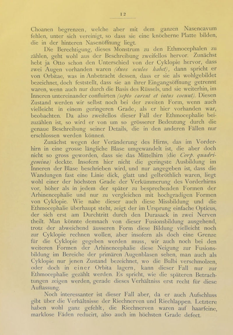 Choanen begrenzen, welche aber mit dem ganzen Nasencavum fehlen, unter sich vereinigt, so dass sie eine knöcherne Platte bilden, die in der hinteren Nasenöffnung liegt. Die Berechtigung, dieses Monstrum zu den Ethmocephalen zu zählen, geht wohl aus der Beschreibung zweifellos hervor. Zunächst hebt ja Otto schon den Unterschied von der Cyklopie hervor, dass zwei Augen vorhanden waren (duos oculos habet), dann spricht er von Orbitae, was in Anbetracht dessen, dass er sie als wohlgebildet bezeichnet, doch feststellt, dass sie an ihrer Eingangsöffnung getrennt waren, wenn auch nur durch die Basis des Rüssels, und sie weiterhin, im Inneren untereinander confluirten (septo carcnt ct intus coeunt). Diesen Zustand werden wir selbst noch bei der zweiten Form, wenn auch vielleicht in einem geringeren Grade, als er hier vorhanden war, beobachten. Da also zweifellos dieser Fall der Ethmocephalie bei- zuzählen ist, so wird er von um so grösserer Bedeutung durch die genaue Beschreibung seiner Details, die in den anderen Bällen nur erschlossen werden können. Zunächst wegen der Veränderung des Hirns, das im Vorder- hirn in eine Qrosse ländliche Blase umo-ewandelt ist, die aber doch nicht so gross geworden, dass sie das Mittelhirn (die Corp. quadn- gemina) deckte. Insofern hier nicht die geringste Ausbildung im Inneren der Blase beschrieben wird, und nur angegeben ist, dass die Wandungen fast eine Linie dick, Matt und o-elbröthlich waren, liegt wohl einer der höchsten Grade der Verkümmerung des Vorderhirns vor, höher als in jedem der später zu besprechenden Formen der Arhinencephalie und nur zu vergleichen mit hochgradigen Formen von Cyklopie. Wie nahe dieser auch diese Missbildung und die Ethmocephalie überhaupt steht, zeigt der im Ursprung einfache Opticus, der sich erst am Durchtritt durch den Durasack in zwei Nerven theilt. Man könnte demnach von dieser Fusionsbildung ausgehend, trotz der abweichend äusseren Form diese Bildung vielleicht noch zur Cyklopie rechnen wollen, aber insofern als doch eine Grenze für die Cyklopie gegeben werden muss, wir auch noch bei den weiteren Formen der Arhinencephalie diese Neigung zur Fusions- bildung im Bereiche der primären Augenblasen sehen, man auch als Cyklopie nur jenen Zustand bezeichnet, wo die Bulbi verschmolzen, oder doch in einer Orbita lagern, kann dieser Fall nur zur Ethmocephalie gezählt werden. Es spricht, wie die späteren Betrach- tungen zeigen werden, gerade dieses Verhältniss erst recht für diese Auffassung. Noch interessanter ist dieser Fall aber, da er auch Aufschluss gibt über die Verhältnisse der Riechnerven und Riechlappen. Letztere haben wohl ganz gefehlt, die Riechnerven waren auf haarfeine, marklose Fäden reducirt, also auch im höchsten Grade defect.