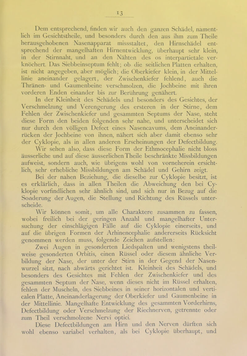 Dem entsprechend, finden wir auch den ganzen Schädel, nament- lich im Gesichtstheile, und besonders durch den aus ihm zum Theile herausgehobenen Nasenapparat missstaltet, den Hirnschädel ent- sprechend der mangelhaften Hirnentwicklung, überhaupt sehr klein, in der Stirnnaht, und an den Nähten des os interpartietale ver- knöchert. Das Siebbeinseptum fehlt; ob die seitlichen Platten erhalten, ist nicht angegeben, aber möglich; die Oberkiefer klein, in der Mittel- linie aneinander gelagert, der Zwischenkiefer fehlend, auch die Thränen- und Gaumenbeine verschmolzen, die Jochbeine mit ihren vorderen Enden einander bis zur Berührung1 genähert. o o In der Kleinheit des Schädels und besonders des Gesichtes, der Verschmelzung und Verengerung des ersteren in der Stirne, dem Fehlen der Zwischenkiefer und gesammten Septums der Nase, steht diese Form den beiden folgenden sehr nahe, und unterscheidet sich nur durch den völligen Defect eines Nasencavums, dem Aneinander- rücken der Jochbeine von ihnen, nähert sich aber damit ebenso sehr der Cyklopie, als in allen anderen Erscheinungen der Defectbildung. Wir sehen also, dass diese Form der Ethmocephalie nicht bloss äusserliche und auf diese äusserlichen Theile beschränkte Missbildungen aufweist, sondern auch, wie übrigens wohl von vorneherein ersicht- lich, sehr erhebliche Missbildungen am Schädel und Gehirn zeigt. Bei der nahen Beziehung, die dieselbe zur Cyklopie besitzt, ist es erklärlich, dass in allen Theilen die Abweichung den bei Cy- klopie vorbildlichen sehr ähnlich sind, und sich nur in Bezug auf die Sonderung der Augen, die Stellung und Richtung des Rüssels unter- scheide. Wir können somit, um alle Charaktere zusammen zu fassen, wobei freilich bei der geringen Anzahl und mangelhafter Unter- suchung der einschlägigen Fälle auf die Cyklopie einerseits, und auf die übrigen Formen der Arhinencephalie andererseits Rücksicht genommen werden muss, folgende Zeichen aufstellen: Zwei Augen in gesonderten Liedspalten und wenigstens theil- weise gesonderten Orbitis, einen Rüssel oder diesem ähnliche Ver- <Ü> ' bildung der Nase, der unter der Stirn in der Gegend der Nasen- wurzel sitzt, nach abwärts gerichtet ist. Kleinheit des Schädels, und besonders des Gesichtes mit Fehlen der Zwischenkiefer und des gesammten Septum der Nase, wenn dieses nicht im Rüssel erhalten, fehlen der Muscheln, des Siebbeines in seiner horizontalen und verti- calen Platte, Aneinanderlagerung der Oberkiefer und Gaumenbeine in der Mittellinie. Mangelhafte Entwicklung des gesammten Vorderhirns, Defectbildung oder Verschmelzung der Riechnerven, getrennte oder zum Theil verschmolzene Nervi optici. Diese Defectbildungen am Hirn und den Nerven dürften sich wohl ebenso variabel verhalten, als bei Cyklopie überhaupt, und