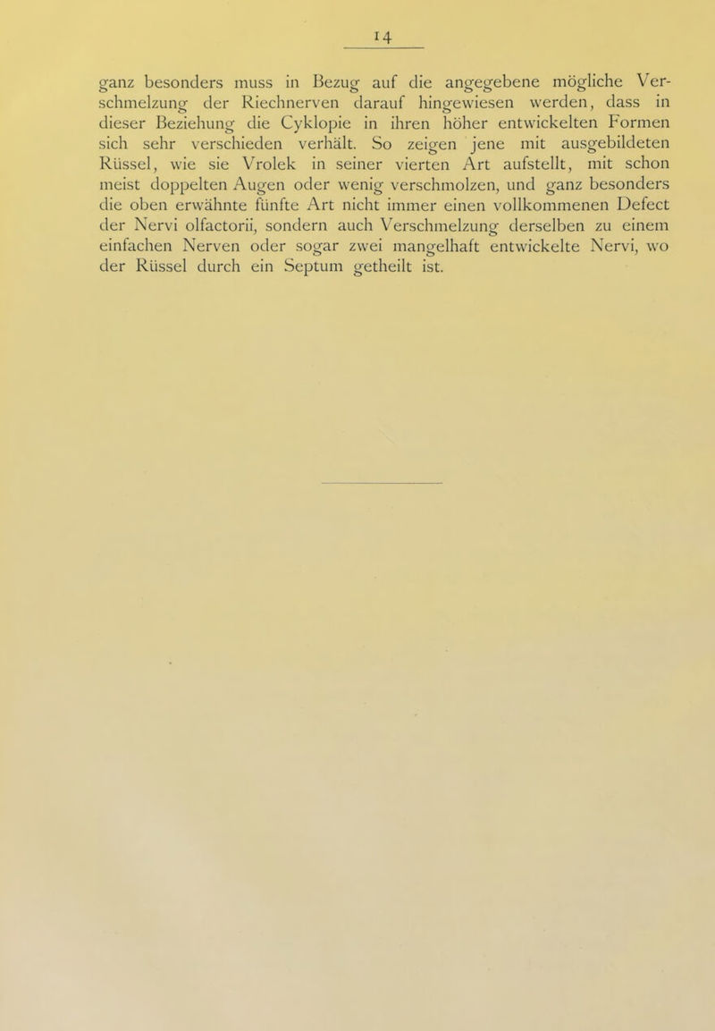 ganz besonders muss in Bezug auf die angegebene mögliche Ver- schmelzung der Riechnerven darauf hingewiesen werden, dass in dieser Beziehung die Cyklopie in ihren höher entwickelten Formen sich sehr verschieden verhält. So zeigen jene mit ausgebildeten Rüssel, wie sie Vrolek in seiner vierten Art aufstellt, mit schon meist doppelten Augen oder wenig verschmolzen, und ganz besonders die oben erwähnte fünfte Art nicht immer einen vollkommenen Defect der Nervi olfactorii, sondern auch Verschmelzung derselben zu einem einfachen Nerven oder sogar zwei mangelhaft entwickelte Nervi, wo der Rüssel durch ein Septum getheilt ist.