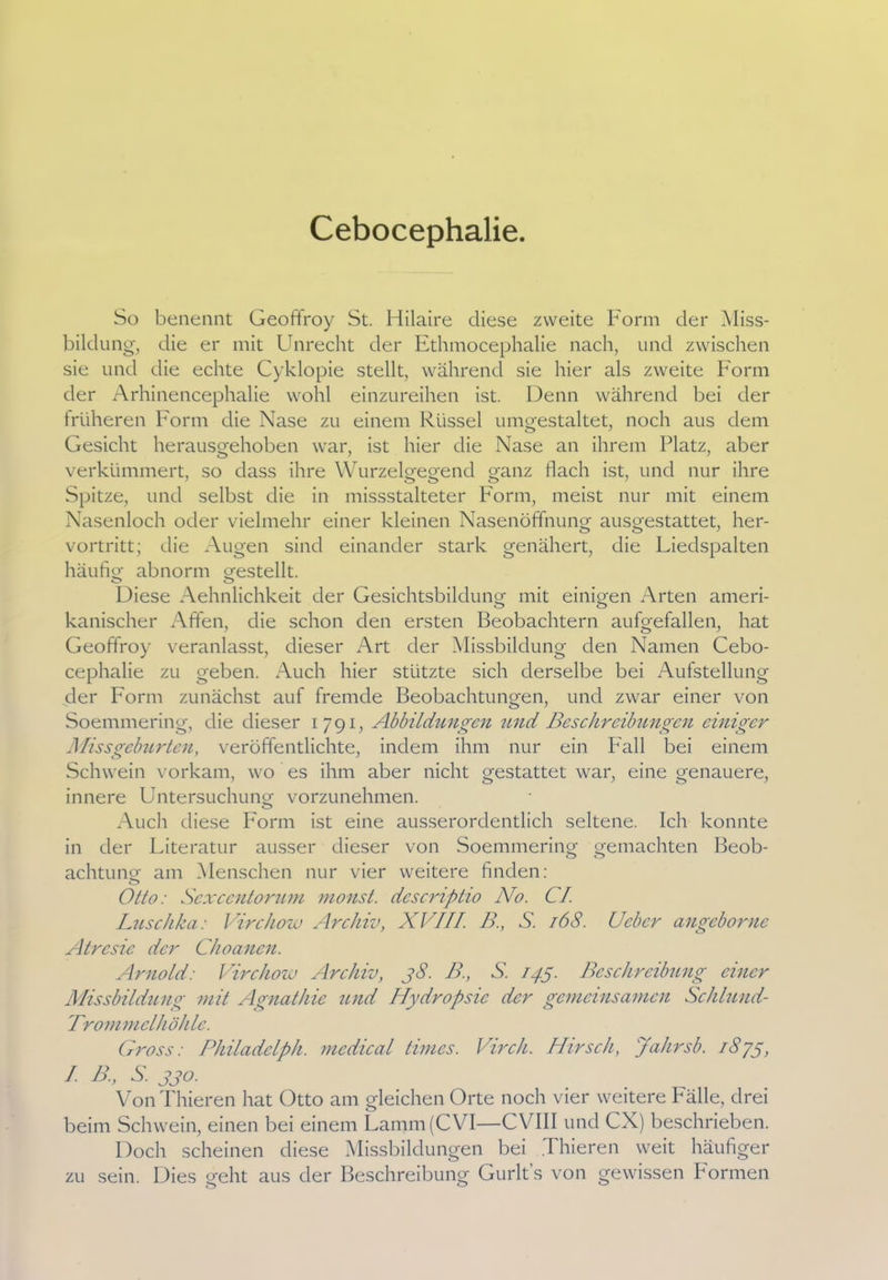 Cebocephalie. So benennt Geoffroy St. Hilaire diese zweite Form der Miss- bildung, die er mit Unrecht der Ethmocephalie nach, und zwischen sie und die echte Cyklopie stellt, während sie hier als zweite Form der Arhinencephalie wohl einzureihen ist. Denn während bei der früheren Form die Nase zu einem Rüssel umgestaltet, noch aus dem Gesicht herausgehoben war, ist hier die Nase an ihrem Platz, aber verkümmert, so dass ihre Wurzelgegend ganz flach ist, und nur ihre Spitze, und selbst die in missstalteter Form, meist nur mit einem Nasenloch oder vielmehr einer kleinen Nasenöffnung ausgestattet, her- vortritt; die Augen sind einander stark genähert, die Liedspalten häufig- abnorm gestellt. o o Diese Aehnlichkeit der Gesichtsbildung mit einigen Arten ameri- kanischer Affen, die schon den ersten Beobachtern aufgefallen, hat Geoffroy veranlasst, dieser Art der Missbildung den Namen Cebo- cephalie zu geben. Auch hier stützte sich derselbe bei Aufstellung der Form zunächst auf fremde Beobachtungen, und zwar einer von Soemmering, die dieser 1791, Abbildungen und Beschreibungen einiger Missgeburten, veröffentlichte, indem ihm nur ein Pall bei einem Schwein vorkam, wo es ihm aber nicht gestattet war, eine genauere, innere Untersuchung vorzunehmen. Auch diese Form ist eine ausserordentlich seltene. Ich konnte in der Literatur ausser dieser von Soemmering gemachten Beob- achtung am Menschen nur vier weitere finden: o Otto: Sexcentorum monst. dcscriptio No. CI. Luschka: Virchow Archiv, XVIII. B., S. 168. Ucbcr angeborne Atrcsic der Choanen. Arnold: Virchow Archiv, 38. B., S. 145. Beschreibung einer Missbildung mit Agnathie und Hydropsic der gemeinsamen Schlund- T'rommelhöhle. Gross: Philadclph. medical times. Vir eh. Hirsch, Jahrsb. 1S73, I. B., S. 330. VonThieren hat Otto am gleichen Orte noch vier weitere Fälle, drei beim Schwein, einen bei einem Lamm(CVI—CVIII und CX) beschrieben. Doch scheinen diese Missbildungen bei .Thieren weit häufiger zu sein. Dies geht aus der Beschreibung Gurlt's von gewissen Formen