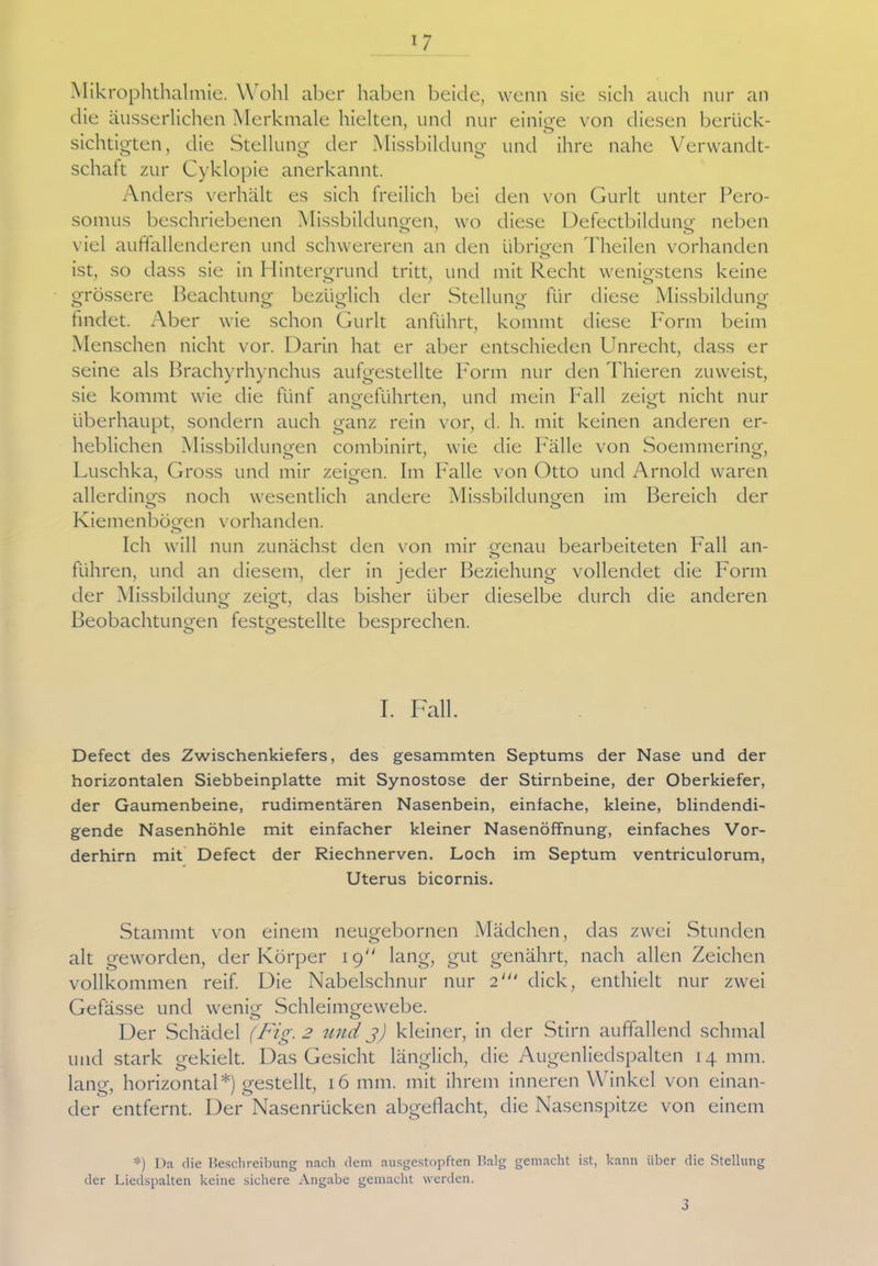Mikrophthalmie. Wohl aber haben beide, wenn sie sich auch nur an die äusserlichen Merkmale hielten, und nur einige von diesen berück- sichtigten, die Stellung der Missbildung und ihre nahe Verwandt- schaft zur Cyklopie anerkannt. Anders verhält es sich freilich bei den von Gurlt unter Pero- somus beschriebenen Missbildungen, wo diese Defectbildung neben viel auffallenderen und schwereren an den übrigen Theilen vorhanden ist, so dass sie in Hintergrund tritt, und mit Recht wenigstens keine grössere Beachtung bezüglich der Stellung für diese Missbildung O O o o findet. Aber wie schon Gurlt anführt, kommt diese Form beim Menschen nicht vor. Darin hat er aber entschieden Unrecht, dass er seine als Brachyrhynchus aufgestellte Form nur den Thieren zuweist, sie kommt wie die fünf angeführten, und mein Fall zeigt nicht nur überhaupt, sondern auch ganz rein vor, d. h. mit keinen anderen er- heblichen Missbildungen combinirt, wie die Fälle von Soemmering, Luschka, Gross und mir zeigen. Im Falle von Otto und Arnold waren allerdings noch wesentlich andere Missbildungen im Bereich der o o Kiemenbögen vorhanden. o Ich will nun zunächst den von mir genau bearbeiteten Fall an- führen, und an diesem, der in jeder Beziehung vollendet die Form der Missbildung zeigt, das bisher über dieselbe durch die anderen Beobachtungen festgestellte besprechen. I. Fall. Defect des Zwischenkiefers, des gesammten Septums der Nase und der horizontalen Siebbeinplatte mit Synostose der Stirnbeine, der Oberkiefer, der Gaumenbeine, rudimentären Nasenbein, einfache, kleine, blindendi- gende Nasenhöhle mit einfacher kleiner Nasenöffnung, einfaches Vor- derhirn mit Defect der Riechnerven. Loch im Septum ventriculorum, Uterus bicornis. Stammt von einem neugebornen Mädchen, das zwei Stunden alt geworden, der Körper 19 lang, gut genährt, nach allen Zeichen vollkommen reif. Die Nabelschnur nur 2' dick, enthielt nur zwei Gefässe und wenig Schleimgewebe. Der Schädel (Fig. 2 und j) kleiner, in der Stirn auffallend schmal und stark gekielt. Das Gesicht länglich, die Augenliedspalten 14 mm. lang. horizontal*) gestellt, 16 mm. mit ihrem inneren Winkel von einan- der entfernt. Der Nasenrücken abgeflacht, die Nasenspitze von einem *) Da die Beschreibung nach dem ausgestopften Balg gemacht ist, kann über die Stellung der Liedspalten keine sichere Angabe gemacht werden.