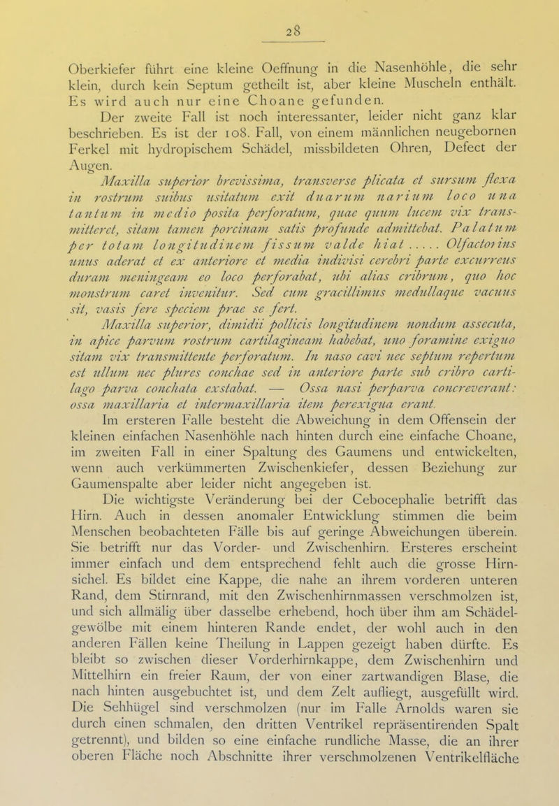 Oberkiefer führt eine kleine Oeffnung in die Nasenhöhle, die sehr klein, durch kein Septum getheilt ist, aber kleine Muscheln enthält. Es wird auch nur eine Choane gefunden. Der zweite Fall ist noch interessanter, leider nicht ganz klar beschrieben. Es ist der 108. Fall, von einem männlichen neugebornen Ferkel mit hydropischem Schädel, missbildeten Ohren, Defect der Aueen. Maxilla supcrior brevissima, transverse plicata ct stirsum Jlcxa in rostrum suibus usitatum cxit duarum nari um loco u na taut um in medio posita perforatum, quac quum lucem vix trans- mittcrct, sitam tarnen porcinam satis profunde admittebat. Palatum. per totam longitudincm fissum valde hiat Olfacto) ins unus aderat ct ex anteriore ct media indivisi cerebri partc excurreus duram meningeam co loco perforabat, ubi alias cribrum, quo hoc monstrum carct invenitur. Sed cum gracillimus mcdullaquc vaeuus sit, vasis ferc speciem prac sc fert. Maxilla supcrior, dimidii pollicis longitudincm nondum assccuta, in apicc parvum rostrum cartilagincam habebat, uno foraminc cxiguo sitam vix transmittente perforatum. In naso cavi ncc septum repertum cst ulltim ncc plures conchae sed in anteriore partc s?ib cribro carti- lago parva conchata exstabat. — Ossa nasi per parva concreverant: ossa maxillaria et intcrmaxillaria item pcrexigua crant. Im ersteren Falle besteht die Abweichung in dem Offensein der kleinen einfachen Nasenhöhle nach hinten durch eine einfache Choane, im zweiten Fall in einer Spaltung des Gaumens und entwickelten, wenn auch verkümmerten Zwischenkiefer, dessen Beziehung zur Gaumenspalte aber leider nicht angegeben ist. Die wichtigste Veränderung bei der Cebocephalie betrifft das Hirn. Auch in dessen anomaler Entwicklung stimmen die beim Menschen beobachteten Fälle bis auf aerincre Abweichuno-en überein. o o o Sie betrifft nur das Vorder- und Zwischenhirn. Ersteres erscheint immer einfach und dem entsprechend fehlt auch die grosse Hirn- sichel. Es bildet eine Kappe, die nahe an ihrem vorderen unteren Rand, dem Stirnrand, mit den Zwischenhirnmassen verschmolzen ist, und sich allmälig über dasselbe erhebend, hoch über ihm am Schädel- gewölbe mit einem hinteren Rande endet, der wohl auch in den anderen Fällen keine Theilung in Lappen gezeigt haben dürfte. Es bleibt so zwischen dieser Vorderhirnkappe, dem Zwischenhirn und Mittelhirn ein freier Raum, der von einer zartwandiofen Blase, die nach hinten ausgebuchtet ist, und dem Zelt aufliegt, ausgefüllt wird. Die Sehhügel sind verschmolzen (nur im Falle Arnolds waren sie durch einen schmalen, den dritten Ventrikel repräsentirenden Spalt getrennt), und bilden so eine einfache rundliche Masse, die an ihrer oberen Fläche noch Abschnitte ihrer verschmolzenen Ventrikelfläche