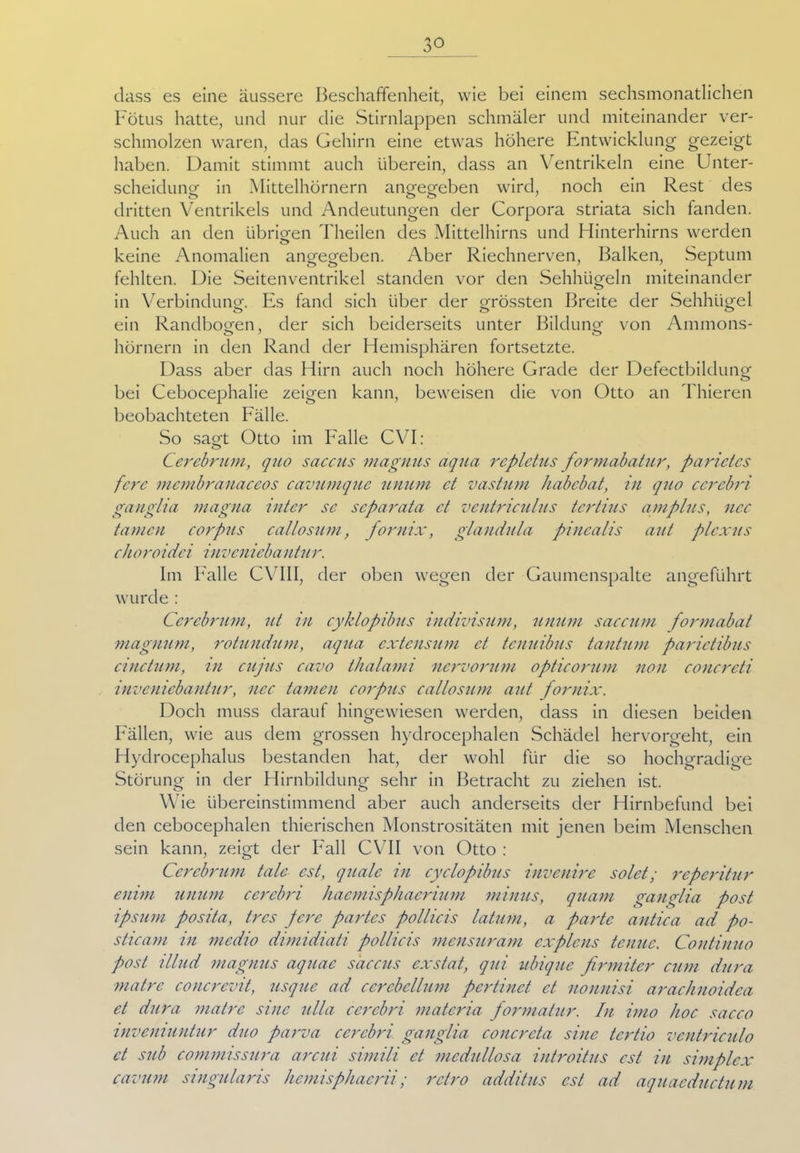dass es eine äussere Beschaffenheit, wie bei einem sechsmonatlichen Fötus hatte, und nur die Stirnlappen schmäler und miteinander ver- schmolzen waren, das Gehirn eine etwas höhere Entwicklung gezeigt haben. Damit stimmt auch überein, dass an Ventrikeln eine Unter- scheidung- in Mittelhörnern angegeben wird, noch ein Rest des dritten Ventrikels und Andeutungen der Corpora striata sich fanden. Auch an den übrigen Theilen des Mittelhirns und Hinterhirns werden keine Anomalien angegeben. Aber Riechnerven, Balken, Septum fehlten. Die Seitenventrikel standen vor den Sehhügeln miteinander in Verbindung. Es fand sich über der grössten Breite der Sehhügel ein Randbogen, der sich beiderseits unter Bildung von Ammons- O J o hörnern in den Rand der Hemisphären fortsetzte. Dass aber das Hirn auch noch höhere Grade der Defectbildung bei Cebocephalie zeigen kann, beweisen die von Otto an Thieren beobachteten Fälle. So sagt Otto im Falle CVF- Cerebrum, quo saccus magnus aqua rcplctus formabatur, parietes fcrc membranaccos cavumque unum ct vastum habebat, in quo cerebri ganglia magna inter sc separata ct ventriculus tertius amplus, ncc tarnen corpus callosum, fornix, glandula pincalis aut plcxus choroidei inveniebantur. Im Falle CVIII, der oben wegen der Gaumenspalte angeführt wurde : Cerebrum, ut in cyklopibus indivisum, unum saeeum formabat magnum, rotundum, aqua extensum ct tenuibus tantum parictibus cinctum, in cujus cavo thalami nervorum opticorum non conereti inveniebantur, ncc tarnen corpus callosum aut fornix. Doch muss darauf hingewiesen werden, dass in diesen beiden Fällen, wie aus dem grossen hydrocephalen Schädel hervorgeht, ein Hydrocephalus bestanden hat, der wohl für die so hochgradige Störung in der Hirnbildung sehr in Betracht zu ziehen ist. Wie übereinstimmend aber auch anderseits der Hirnbefund bei den cebocephalen thierischen Monstrositäten mit jenen beim Menschen sein kann, zeigt der Fall CVII von Otto : Cerebrum täte est, quäle in cyclopibus invenire solct; reperitur enim unum cerebri haemisphaerium minus, quam ganglia post ipsum posita, tres feix partes pollieis latum, a parte antiea ad po- sticam in medio dimidiati pollieis mensuram cxplcns tenuc. Continuo post illud magnus aquac saccus exstat, qui ubique firmitcr cum dura matre concrevit, usque ad ccrcbellum pertinet ct nonnisi arachnoidca et dura matre sine ul/a cerebri materia formatier. In imo hoc sacco inveniuntur duo parva cerebri ganglia concreta sine tcrtio ventriculo ct sub commissura areui simili et medullosa introitus est in simplex cavum singularis hemisphacrii; retro additus est ad aquacductum