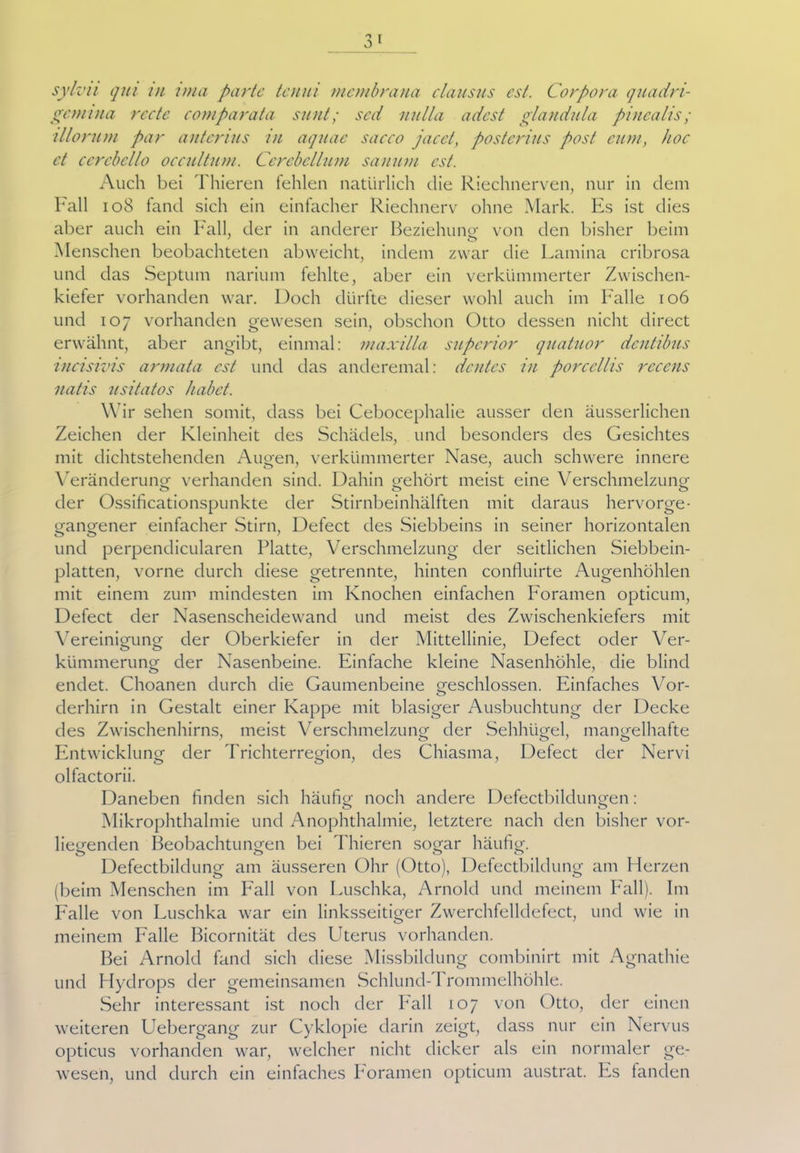 1 0 I sylvii qui in ima parte tenui mcmbrana clausus cst. Corpora quadri- gemina rede comparata sunt; sed nulla adest glandula pincalis ; illorum par antcrius in aquae saeco jacct, posterius post cum, hoc et cercbello occultum. Ccrcbcllum sanum cst. Auch bei Thieren fehlen natürlich die Riechnerven, nur in dem Fall 108 fand sich ein einfacher Riechnerv ohne Mark. Es ist dies aber auch ein Fall, der in anderer Beziehung von den bisher beim Menschen beobachteten abweicht, indem zwar die Lamina cribrosa und das Septum narium fehlte, aber ein verkümmerter Zwischen- kiefer vorhanden war. Doch dürfte dieser wohl auch im Falle 106 und 107 vorhanden gewesen sein, obschon Otto dessen nicht direct erwähnt, aber angibt, einmal: maxilla superior quatuor dentibus incisivis armata cst und das anderemal: dentes in porccllis rcccns natis usitatos habet. Wir sehen somit, dass bei Cebocephalie ausser den äusserlichen Zeichen der Kleinheit des Schädels, und besonders des Gesichtes mit dichtstehenden Augen, verkümmerter Nase, auch schwere innere Veränderung1 verbanden sind. Dahin gehört meist eine Verschmelzung der Ossificationspunkte der Stirnbeinhälften mit daraus hervorge- gangener einfacher Stirn, Defect des Siebbeins in seiner horizontalen ö ö J und perpendicularen Platte, Verschmelzung der seitlichen Siebbein- platten, vorne durch diese getrennte, hinten confluirte Augenhöhlen mit einem zum mindesten im Knochen einfachen Foramen opticum, Defect der Nasenscheidewand und meist des Zwischenkiefers mit Vereinigung der Oberkiefer in der Mittellinie, Defect oder Ver- kümmerung der Nasenbeine. Einfache kleine Nasenhöhle, die blind endet. Choanen durch die Gaumenbeine geschlossen. Einfaches Vor- derhirn in Gestalt einer Kappe mit blasiger Ausbuchtung der Decke des Zwischenhirns, meist Verschmelzung der Sehhügel, mangelhafte Entwicklung der Trichterregion, des Chiasma, Defect der Nervi olfactorii. Daneben finden sich häufig noch andere Defectbildungen : Mikrophthalmie und Anophthalmie, letztere nach den bisher vor- liegenden Beobachtungen bei Thieren sogar häufig. o o 0 o Defectbildung am äusseren Ohr (Otto), Defectbildung am Herzen (beim Menschen im Fall von Luschka, Arnold und meinem Fall). Im Falle von Luschka war ein linksseitiger Zwerchfelldefect, und wie in meinem Falle Bicornität des Uterus vorhanden. Bei Arnold fand sich diese Missbildung combinirt mit Agnathie und Hydrops der gemeinsamen Schlund-Trommelhöhle. Sehr interessant ist noch der hall 107 von Otto, der einen weiteren Uebergang zur Cyklopie darin zeigt, dass nur ein Nervus opticus vorhanden war, welcher nicht dicker als ein normaler ge- wesen, und durch ein einfaches horamen opticum austrat. Es landen