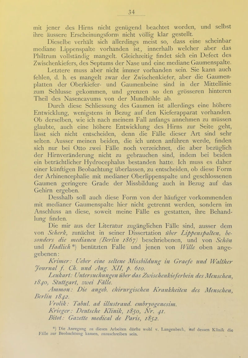 mit jener des Hirns nicht genügend beachtet worden, und selbst ihre äussere Erscheinungsform nicht völlig klar gestellt. Dieselbe verhält sich allerdings meist so, dass eine scheinbar mediane Lippenspalte vorhanden ist, innerhalb welcher aber das Philtrum vollständig' mangelt. Gleichzeitig findet sich ein Defect des Zwischenkiefers, des Septums der Nase und eine mediane Gaumenspalte. Letztere muss aber nicht immer vorhanden sein. Sie kann auch fehlen, d. h. es mangelt zwar der Zwischenkiefer, aber die Gaumen- platten der Oberkiefer- und Gaumenbeine sind in der Mittellinie zum Schlüsse gekommen, und grenzen so den grösseren hinteren Theil des Nasencavums von der Mundhöhle ab. Durch diese Schliessung des Gaumen ist allerdings eine höhere Entwicklung, wenigstens in Bezug auf den Kieferapparat vorhanden. Ob derselben, wie ich nach meinem Lall anfangs annehmen zu müssen glaubte, auch eine höhere Entwicklung des Hirns zur Seite geht, lässt sich nicht entscheiden, denn die Lälle dieser Art sind sehr selten. Ausser meinen beiden, die ich unten anführen werde, finden sich nur bei Otto zwei Lälle noch verzeichnet, die aber bezüglich der Hirnveränderung nicht zu gebrauchen sind, indem bei beiden ein beträchtlicher Hydrocephalus bestanden hatte. Ich muss es daher einer künftigen Beobachtung überlassen, zu entscheiden, ob diese Lorm der Arhinencephalie mit medianer Oberlippenspalte und geschlossenen Gaumen geringere Grade der Missbildung auch in Bezug auf das O O ö o Gehirn ergeben. o Desshalb soll auch diese Lorm von der häufiger vorkommenden mit medianer Gaumenspalte hier nicht getrennt werden, sondern im Anschluss an diese, soweit meine Lälle es gestatten, ihre Behand- lung finden. O Die mir aus der Literatur zugänglichen Lälle sind, ausser dem von Scherk, zunächst in seiner Dissertation über Lippcnspaltcn, be- sonders die medianen (Berlin i86j) beschriebenen, und von Schön und Hadlich *) benützten Lalle und jenen von Wille oben ange- gebenen : o Kmmer: Ucbcr eine seltene Missbildung in Gracfe und Walther Journal f Ch. und Aug. XII, p. 610. Lcukart: Untersuchungen über das Zwischenkieferbein des Menschen, 1S40, Stuttgart, zwei Fälle. Ammon: Die angeb. chirurgischen Krankheiten des Menschen, Berlin 1842. Vrolik: Talmi, ad illustrand. cmbryogencsim. Krieger: Deutsche Klinik, 1850, Nr. 41. Bitot: Gazette medical de Paris, 1842. Die Anregung zu diesen Arbeiten dürfte wohl v. Langenbeck, auf dessen Klinik die Fälle zur Beobachtung kamen, zuzuschreiben sein.