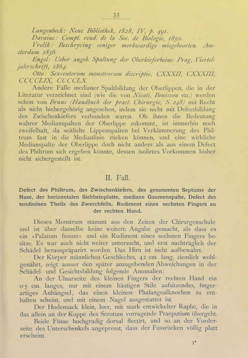 Langcnbcck: Neue Bibliothek, 1828, IV, p. 44/. Davaine: Compt. rend. de la Soc. de Biologie, 1S50. Vrohk: Beschryving eeniger merkwürdige misgeboorten. Am- sterdam 1S56. Bügel: Ueber angeb. Spaltung der Oberkieferbeine. Prag, Vicrtel- jahrschrift, iS64. Otto: Sexcentorum monstrorum discriptio, CXXXII, CXXXIII, CCCCLIX, CCCCLX. Andere Palle medianer Spaltbildung der Oberlippen, die in der Literatur verzeichnet sind (wie die von Nicati, Bouisson etc.) werden schon von Bruns (Handbuch der pract. Chirurgie, S. 24S) mit Recht als nicht hiehergehörig angesehen, indem sie nicht mit Defectbildung des Zwischenkiefers verbunden waren. Ob ihnen die Bedeutung wahrer Medianspalten der Oberlippe zukommt, ist immerhin noch zweifelhaft, da seitliche Lippenspalten bei Verkümmerung des Phil- trum fast in die Medianlinie rücken können, und eine wirkliche Medianspalte der Oberlippe doch nicht anders als aus einem Defect des Philtrum sich ergeben könnte, dessen isolirtes Vorkommen bisher nicht sichergestellt ist. o II. Fall. Defect des Philtrum, des Zwischenkiefers, des gesammten Septums der Nase, der horizontalen Siebbeinplatte, mediane Gaumenspalte, Defect des tendinösen Theils des Zwerchfells, Rudiment eines sechsten Fingers an der rechten Hand. Dieses Monstrum stammt aus den Zeiten der Chirurgenschule und ist über dasselbe keine weitere Angabe gemacht, als dass es ein »Palatum fissum« und ein Rudiment eines sechsten Fingers be- o sitze. Es war auch nicht weiter untersucht, und erst nachträglich der Schädel herauspräparirt worden. Das Hirn ist nicht aufbewahrt. Der Körper männlichen Geschlechts, 42 cm. lang, ziemlich wohl- genährt, zeigt ausser den später anzugebenden Abweichungen in der Schädel- und Gesichtsbildung folgende Anomalien: An der Ulnarseite des kleinen Fingers der rechten Hand ein 0'5 cm. langes, nur mit einem häutigen Stile aufsitzendes, finger- artiges Anhängsel, das einen kleinen Phalangealknochen zu ent- halten scheint, und mit einem Nagel ausgestattet ist. Der Hodensack klein, leer, mit stark entwickelter Raphe, die in das allein an der Kuppe des Scrotum vorragende Praeputium übergeht. Beide Fusse hochgradig dorsal flectirt, und so an der Vorder- seite des Unterschenkels angepresst, dass der Fussrücken völlig platt erscheint. 5*