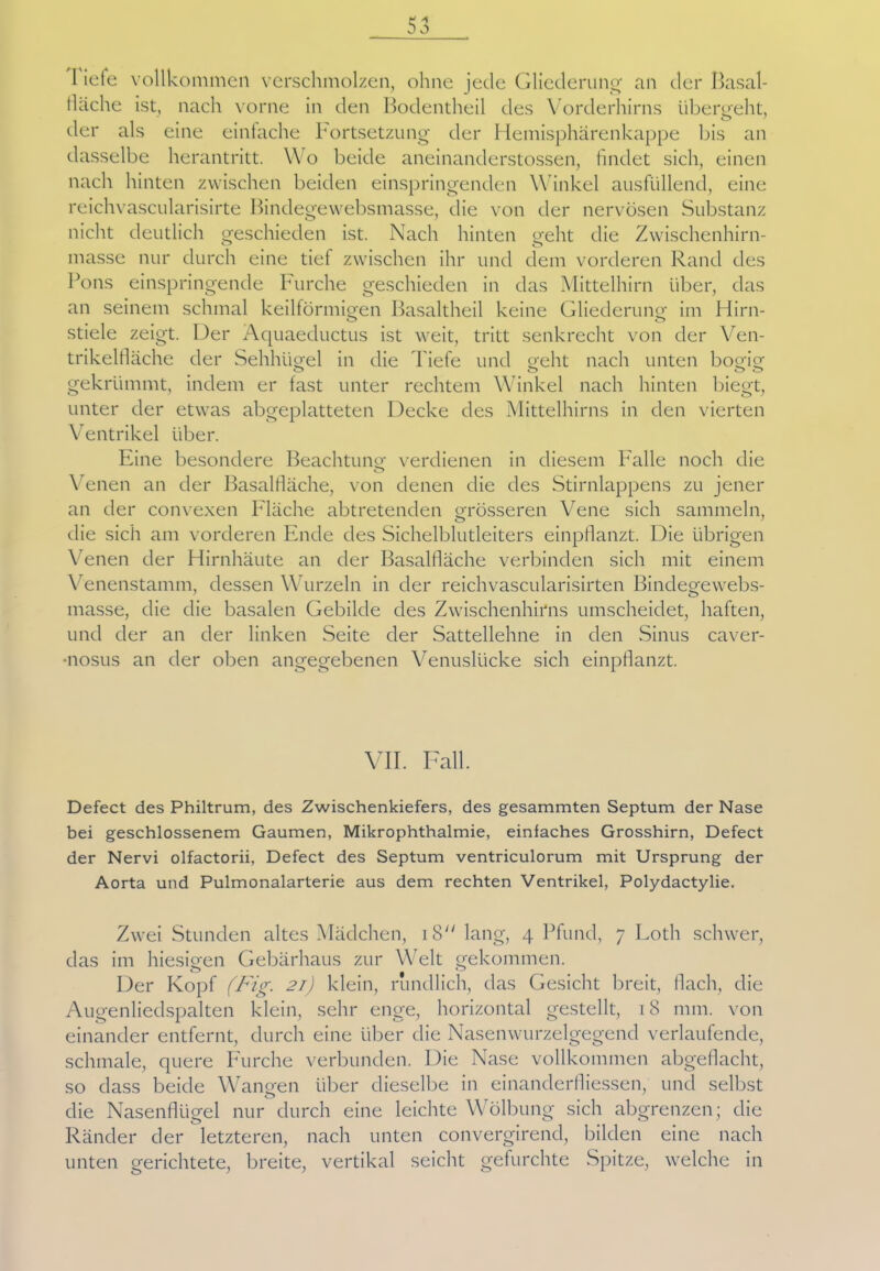 I iefe vollkommen verschmolzen, ohne jede Gliederung an der Basal- tische ist, nach vorne in den Bodentheil des Vorderhirns übergeht, der als eine einfache Fortsetzung der Hemisphärenkappe bis an dasselbe herantritt. Wo beide aneinanderstossen, findet sich, einen nach hinten zwischen beiden einspringenden Winkel ausfüllend, eine reichvascularisirte Bindegewebsmasse, die von der nervösen Substanz nicht deutlich geschieden ist. Nach hinten geht die Zwischenhirn- masse nur durch eine tief zwischen ihr und dem vorderen Rand des Pons einspringende Furche geschieden in das Mittelhirn über, das an seinem schmal keilförmigen Basaltheil keine Gliederung im Hirn- stiele zeigt. Der Aquaeductus ist weit, tritt senkrecht von der Ven- trikelfiäche der Sehhügel in die Tiefe und geht nach unten bogig gekrümmt, indem er fast unter rechtem Winkel nach hinten biegt, unter der etwas abgeplatteten Decke des Mittelhirns in den vierten Ventrikel über. Eine besondere Beachtung verdienen in diesem Falle noch die Venen an der Basalfläche, von denen die des Stirnlappens zu jener an der convexen Fläche abtretenden grösseren Vene sich sammeln, die sich am vorderen Ende des Sichelblutleiters einpflanzt. Die übrigen Venen der Hirnhäute an der Basalfläche verbinden sich mit einem Venenstamm, dessen Wurzeln in der reichvascularisirten Bindegewebs- masse, die die basalen Gebilde des Zwischenhirns umscheidet, haften, und der an der linken Seite der Sattellehne in den Sinus caver- nosus an der oben angegebenen Venuslücke sich einpflanzt. VII. Fall. Defect des Philtrum, des Zwischenkiefers, des gesammten Septum der Nase bei geschlossenem Gaumen, Mikrophthalmie, einfaches Grosshirn, Defect der Nervi olfactorii, Defect des Septum ventriculorum mit Ursprung der Aorta und Pulmonalarterie aus dem rechten Ventrikel, Polydactylie. Zwei Stunden altes Mädchen, 18 lang, 4 Pfund, 7 Loth schwer, das im hiesigen Gebärhaus zur Welt gekommen. Der Kopf (Fig. 21) klein, rundlich, das Gesicht breit, flach, die Augenliedspalten klein, sehr enge, horizontal gestellt, 18 mm. von einander entfernt, durch eine über die Nasenwurzelgegend verlaufende, schmale, quere Furche verbunden. Die Nase vollkommen abgeflacht, so dass beide Wangen über dieselbe in einanderfliessen, und selbst die Nasenflügel nur durch eine leichte Wölbung sich abgrenzen; die Ränder der letzteren, nach unten convergirend, bilden eine nach unten gerichtete, breite, vertikal seicht gefurchte Spitze, welche in