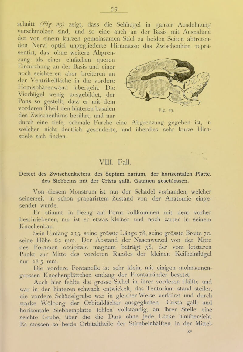 repra- schnitt (Fig. 29) zeigt, dass die Sehhügel in ganzer Ausdehnung verschmolzen sind, und so eine auch an der Basis mit Ausnahme der von einem kurzen gemeinsamen Stiel zu beiden Seiten abtreten- den Nervi optici ungegliederte Hirnmasse das Zwischenhirn sentirt, das ohne weitere Abgren- zung als einer einfachen queren Einfurchung an der Basis und einer noch seichteren aber breiteren an der Ventrikelfläche in die vordere Hemisphärenwand übergeht. Die Vierhügel wenig ausgebildet, der Pons so gestellt, dass er mit dem vorderen Theil den hinteren basalen des Zwischenhirns berührt, und nur durch eine tiefe, schmale Furche eine Abgrenzung gegeben ist, in welcher nicht deutlich gesonderte, und überdies sehr kurze Hirn- stiele sich finden. VIII. Fall. Defect des Zwischenkiefers, des Septum narium, der horizontalen Platte, des Siebbeins mit der Crista galli. Gaumen geschlossen. Von diesem Monstrum ist nur der Schädel vorhanden, welcher seinerzeit in schon präparirtem Zustand von der Anatomie einge- sendet wurde. Er stimmt in Bezug auf Form vollkommen mit dem vorher beschriebenen, nur ist er etwas kleiner und noch zarter in seinem Knochenbau. Sein Umfang 233, seine grösste Länge 78, seine grösste Breite 70, seine Höhe 62 mm. Der Abstand der Nasenwurzel von der Mitte des Foramen occipitale magnurn beträgt 38, der vom letzteren Punkt zur Mitte des vorderen Randes der kleinen Keilbeinflügel nur 28 5 mm. Die vordere Fontanelle ist sehr klein, mit einigen mohnsamen- grossen Knochenplättchen entlang der Frontalränder besetzt. Auch hier fehlte die grosse Sichel in ihrer vorderen Hälfte und o war in der hinteren schwach entwickelt, das Tentorium stand steiler, die vordere Schädelgrube war in gleicher Weise verkürzt und durch starke Wölbung der Orbitaldächer ausgeglichen. Crista galli und horizontale Siebbeinplatte fehlen vollständig, an ihrer Stelle eine seichte Grube, über die die Dura ohne jede Lücke hinüberzieht. Es stossen so beide Orbitaltheile der Stirnbeinhälften in der Mittel- st
