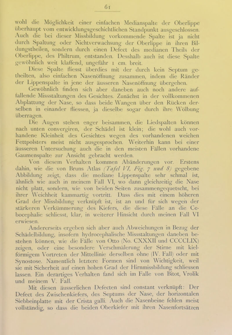 wohl die Möglichkeit einer einfachen Medianspalte der Oberlippe überhaupt vom entwicklungsgeschichtlichen Standpunkt ausgeschlossen. Auch die bei dieser Missbildung vorkommende Spalte ist ja nicht durch Spaltung oder Nichtverwachsung der Oberlippe in ihren Bil- dungstheilen, sondern durch einen Defect des medianen Theils der Oberlippe, des Philtrum, entstanden. Desshalb auch ist diese Spalte gewöhnlich weit klaffend, ungefähr i cm. breit. Diese Spalte iliesst überdies mit der durch kein Septum ge- teilten, also einfachen Nase Hoffnung- zusammen, indem die Ränder o der Lippenspalte in jene der äusseren Nasenöffnung übergehen. Gewöhnlich finden sich aber daneben auch noch andere auf- fallende Missstaltungen des Gesichtes. Zunächst in der vollkommenen Abplattung der Nase, so dass beide Wangen über den Rücken der- selben in einander fliessen, ja dieselbe sogar durch ihre Wölbung überragen. Die Augen stehen enger beisammen, die Liedspalten können nach unten convergiren, der Schädel ist klein; die wohl auch vor- handene Kleinheit des Gesichtes wegen des vorhandenen weichen o Fettpolsters meist nicht ausgesprochen. Weiterhin kann bei einer äusseren Lhitersuchu ng auch die in den meisten Fällen vorhandene Gaumenspalte zur Ansicht gebracht werden. Von diesem Verhalten kommen Abänderungen vor. Erstens dahin, wie die von Bruns Atlas (Tafel VI, Fig. y und S) gegebene Abbildung zeigt, dass die mediane Lippenspalte sehr schmal ist, ähnlich wie auch in meinem Fall VI, wo dann gleichzeitig die Nase nicht platt, sondern, wie von beiden Seiten zusammengequetscht, bei ihrer W eichheit kammartig vortritt. Dass dies mit einem höheren Grad der Missbildung verknüpft ist, ist an und für sich wegen der stärkeren Verkümmerung des Kiefers, die diese Fälle an die Ce- bocephalie schliesst, klar, in weiterer Hinsicht durch meinen Pall VI erwiesen. Andererseits ergeben sich aber auch Abweichungen in Bezug der o o o Schädelbildung, insofern hydrocephalische Missstaltungen daneben be- stehen können, wie die Palle von Otto (No. CXXX1I und CCCCLIX) zeigen, oder eine besondere Verschmälerung der Stirne mit kiel- förmigem Vortreten der Mittellinie derselben ohne (IV. Pall) oder mit Synostose. Namentlich letztere Formen sind von Mächtigkeit, weil sie mit Sicherheit auf einen hohen Grad der Hirnmissbildung schliessen lassen. Ein derartiges Verhalten fand sich im Falle von Bitot, Vrolik und meinem V. Fall. Mit diesen äusserlichen Defecten sind constant verknüpft: Der Defect des Zwischenkiefers, des Septums der Nase, der horizontalen Siebbeinplatte mit der Crista galli. Auch die Nasenbeine fehlen meist vollständig, so dass die beiden Oberkiefer mit ihren Nasenfortsätzen