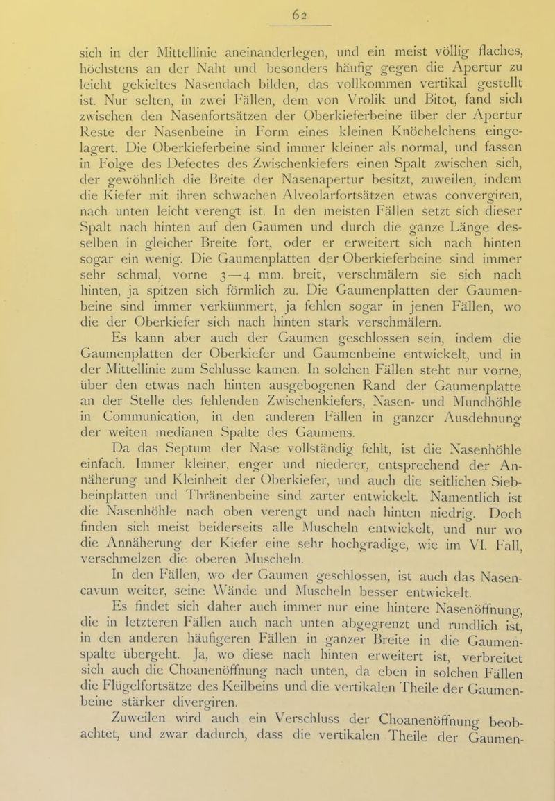 sich in der Mittellinie aneinanderlegen, und ein meist völlig flaches, höchstens an der Naht und besonders häufig gegen die Apertur zu leicht gekieltes Nasendach bilden, das vollkommen vertikal gestellt ist. Nur selten, in zwei Fällen, dem von Vrolik und Bitot, fand sich zwischen den Nasenfortsätzen der Oberkieferbeine über der Apertur Reste der Nasenbeine in Form eines kleinen Knöchelchens einge- lagert. Die Oberkieferbeine sind immer kleiner als normal, und fassen in Folge des Defectes des Zwischenkiefers einen Spalt zwischen sich, der gewöhnlich die Breite der Nasenapertur besitzt, zuweilen, indem die Kiefer mit ihren schwachen Alveolarfortsätzen etwas convergiren, nach unten leicht verengt ist. In den meisten Fällen setzt sich dieser o Spalt nach hinten auf den Gaumen und durch die ganze Länge des- selben in gleicher Breite fort, oder er erweitert sich nach hinten sogar ein wenig. Die Gaumenplatten der Oberkieferbeine sind immer sehr schmal, vorne 3—4 mm. breit, verschmälern sie sich nach hinten, ja spitzen sich förmlich zu. Die Gaumenplatten der Gaumen- beine sind immer verkümmert, ja fehlen sogar in jenen Fällen, wo die der Oberkiefer sich nach hinten stark verschmälern. Es kann aber auch der Gaumen geschlossen sein, indem die Gaumenplatten der Oberkiefer und Gaumenbeine entwickelt, und in der Mittellinie zum Schlüsse kamen. In solchen Fällen steht nur vorne, über den etwas nach hinten ausgebogenen Rand der Gaumenplatte an der Stelle des fehlenden Zwischenkiefers, Nasen- und Mundhöhle in Communication, in den anderen Fällen in ganzer Ausdehnuno- der weiten medianen Spalte des Gaumens. Da das Septum der Nase vollständig fehlt, ist die Nasenhöhle einfach. Immer kleiner, enger und niederer, entsprechend der An- näherung und Kleinheit der Oberkiefer, und auch die seitlichen Sieb- beinplatten und Thränenbeine sind zarter entwickelt. Namentlich ist die Nasenhöhle nach oben verengt und nach hinten niedrig. Doch finden sich meist beiderseits alle Muscheln entwickelt, und nur wo die Annäherung der Kiefer eine sehr hochgradige, wie im VI. Fall, verschmelzen die oberen Muscheln. In den Fällen, wo der Gaumen geschlossen, ist auch das Nasen- cavum weiter, seine Wände und Muscheln besser entwickelt. Es findet sich daher auch immer nur eine hintere Nasenöffnuno- die in letzteren Fällen auch nach unten abgegrenzt und rundlich ist, in den anderen häufigeren Fällen in ganzer Breite in die Gaumen- spalte übergeht. Ja, wo diese nach hinten erweitert ist, verbreitet sich auch die Choanenöffnung nach unten, da eben in solchen Fällen die Flügelfortsätze des Keilbeins und die vertikalen Theile der Gaumen- beine stärker divergiren. o Zuweilen wird auch ein Verschluss der Choanenöffnung beob- achtet, und zwar dadurch, dass die vertikalen Theile der Gaumen-