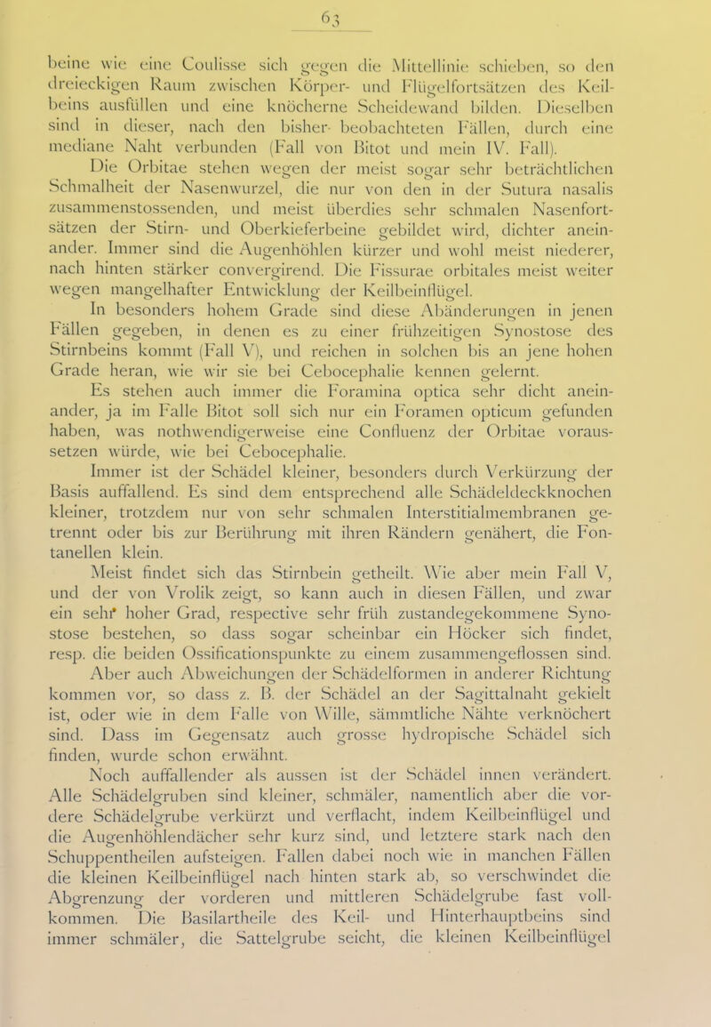 beine wie eine Coulisse sich gegen die Mittellinie schieben, so den dreieckigen Kaum zwischen Körper- und Flügelfortsätzen des Keil- beins austüllen und eine knöcherne Scheidewand bilden. Dieselben sind in dieser, nach den bisher- beobachteten Fällen, durch eine mediane Naht verbunden (Fall von Bitot und mein IV. Fall). Die Orbitae stehen wegen der meist sogar sehr beträchtlichen Schmalheit der Nasenwurzel, die nur von den in der Sutura nasalis zusammenstossenden, und meist überdies sehr schmalen Nasenfort- sätzen der Stirn- und Oberkieferbeine gebildet wird, dichter anein- ander. Immer sind die Augenhöhlen kürzer und wohl meist niederer, nach hinten stärker convergirend. Die Fissurae orbitales meist weiter o wegen mangelhafter Entwicklung der Keilbeinflügel. In besonders hohem Grade sind diese Abänderungen in jenen Fällen gegeben, in denen es zu einer frühzeitigen Synostose des Stirnbeins kommt (Fall V), und reichen in solchen bis an jene hohen Grade heran, wie wir sie bei Cebocephalie kennen gelernt. Es stehen auch immer die Foramina optica sehr dicht anein- ander, ja im Falle Bitot soll sich nur ein Foramen opticum gefunden haben, was nothwendigerweise eine Confluenz der Orbitae voraus- setzen würde, wie bei Cebocephalie. Immer ist der Schädel kleiner, besonders durch Verkürzung: der Basis auffallend. Fs sind dem entsprechend alle Schädeldeckknochen kleiner, trotzdem nur von sehr schmalen Interstitialmembranen ge- trennt oder bis zur Berührung mit ihren Rändern genähert, die Fon- tanellen klein. Meist findet sich das Stirnbein getheilt. Wie aber mein Fall V, und der von Vrolik zeigt, so kann auch in diesen Fällen, und zwar ein sein* hoher Grad, respective sehr früh zustandegekommene Syno- stose bestehen, so dass sogar scheinbar ein Höcker sich findet, resp. die beiden Ossificationspunkte zu einem zusammengeflossen sind. Aber auch Abweichungen der Schädelformen in anderer Richtung: kommen vor, so dass z. B. der Schädel an der Sagittalnaht gekielt ist, oder wie in dem Falle von Wille, sämmtliche Nähte verknöchert sind. Dass im Gegensatz auch grosse hydropische Schädel sich finden, wurde schon erwähnt. Noch auffallender als aussen ist der Schädel innen verändert. Alle Schädel gruben sind kleiner, schmäler, namentlich aber die vor- dere Schädelgrube verkürzt und verflacht, indem Keilbeinflügel und die Aimenhöhlendächer sehr kurz sind, und letztere stark nach den Schuppentheilen aufsteigen. Fallen dabei noch wie in manchen Bällen die kleinen Keilbeinflügel nach hinten stark ab, so verschwindet die Abgrenzung: der vorderen und mittleren Schädelgrube fast voll- kommen. Die Basilartheile des Keil- und Hinterhauptbeins sind immer schmäler, die Sattelgrube seicht, die kleinen Keilbeinflügel