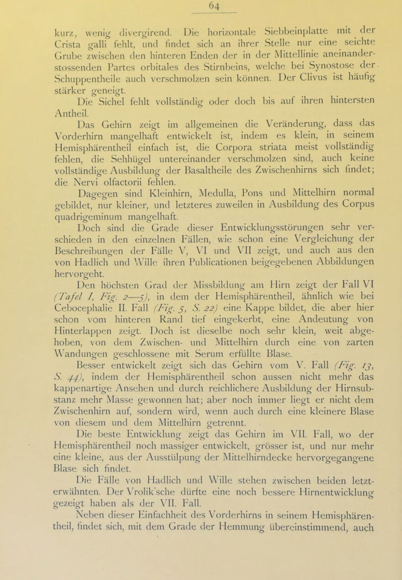 kurz, wenig divergirend. Die horizontale Siebbeinplatte mit der Crista galli fehlt, und findet sich an ihrer Stelle nur eine seichte Grube zwischen den hinteren Enden der in der Mittellinie aneinander- stossenden Partes orbitales des Stirnbeins, welche bei Synostose der Schuppentheile auch verschmolzen sein können. Der Clivus ist häufig stärker geneigt. Die Sichel fehlt vollständig oder doch bis auf ihren hintersten o Antheil. Das Gehirn zeigt im allgemeinen die Veränderung, dass das Vorderhirn mangelhaft entwickelt ist, indem es klein, in seinem Hemisphärentheil einfach ist, die Corpora striata meist vollständig fehlen, die Sehhügel untereinander verschmolzen sind, auch keine vollständige Ausbildung der Basaltheile des Zwischenhirns sich findet; die Nervi olfactorii fehlen. Dagegen sind Kleinhirn, Medulla, Pons und Mittelhirn normal o o J J gebildet, nur kleiner, und letzteres zuweilen in Ausbildung des Corpus quadrigeminum mangelhaft. Doch sind die Grade dieser Entwicklungsstörungen sehr ver- schieden in den einzelnen Fällen, wie schon eine Vergleichung der Beschreibungen der Fälle V, VI und VII zeigt, und auch aus den von Hadlich und Wille ihren Publicationen beigegebenen Abbildungen hervorgeht. o Den höchsten Grad der Missbildung am Hirn zeigt der Pall VI (Tafel I, Fig. 2—-g), in dem der Hemisphärentheil, ähnlich wie bei Cebocephalie II. Fall (Fig. g, S. 22) eine Kappe bildet, die aber hier schon vom hinteren Rand tief eingekerbt, eine Andeutung von Hinterlappen zeigt. Doch ist dieselbe noch sehr klein, weit abge- hoben, von dem Zwischen- und Mittelhirn durch eine von zarten Wandungen geschlossene mit Serum erfüllte Blase. Besser entwickelt zeigt sich das Gehirn vom V. Fall (Fig. ij, S. -ff, indem der Hemisphärentheil schon aussen nicht mehr das kappenartige Ansehen und durch reichlichere Ausbildung der Hirnsub- stanz mehr Masse gewonnen hat; aber noch immer liegt er nicht dem Zwischenhirn auf, sondern wird, wenn auch durch eine kleinere Blase von diesem und dem Mittelhirn getrennt. Die beste Entwicklung zeigt das Gehirn im VII. Pall, wo der Hemisphärentheil noch massiger entwickelt, grösser ist, und nur mehr eine kleine, aus der Ausstülpung der Mittelhirndecke hervorgegangene Blase sich findet. Die Fälle von Hadlich und Wille stehen zwischen beiden letzt- erwähnten. Der Vrolik’sche dürfte eine noch bessere Hirnentwicklung o gezeigt haben als der VII. Fall. Neben dieser Einfachheit des Vorderhirns in seinem Hemisphären- theil, findet sich, mit dem Grade der Hemmung übereinstimmend, auch