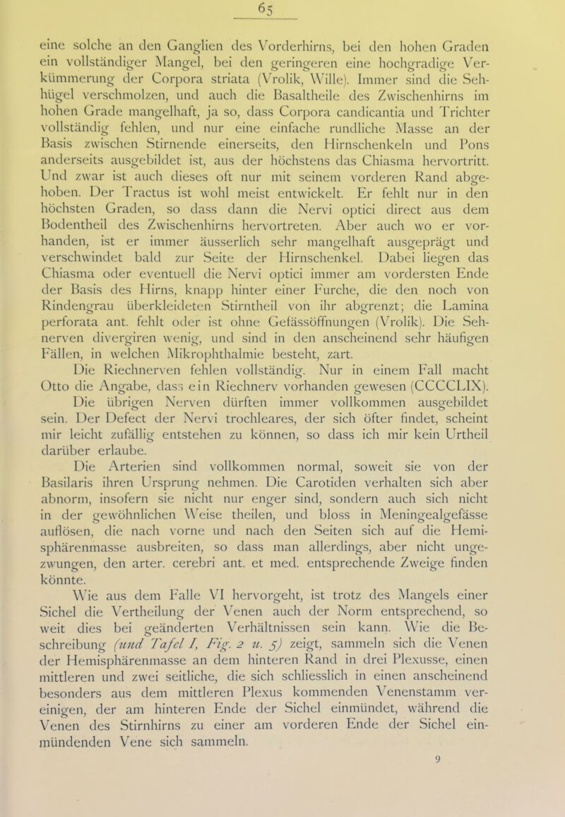 eine solche an den Ganglien des Vorderhirns, bei den hohen Graden ein vollständiger Mangel, bei den geringeren eine hochgradige Ver- kümmerung der Corpora striata (Vrolik, Wille). Immer sind die Seh- hügel verschmolzen, und auch die Basaltheile des Zwischenhirns im hohen Grade mangelhaft, ja so, dass Corpora candicantia und Trichter vollständig fehlen, und nur eine einfache rundliche Masse an der Basis zwischen Stirnende einerseits, den Hirnschenkeln und Pons anderseits ausgebildet ist, aus der höchstens das Chiasma hervortritt. Und zwar ist auch dieses oft nur mit seinem vorderen Rand abge- hoben. Der 1 ractus ist wohl meist entwickelt. Er fehlt nur in den höchsten Graden, so dass dann die Nervi optici direct aus dem Bodentheil des Zwischenhirns hervortreten. Aber auch wo er vor- handen, ist er immer äusserlich sehr mangelhaft ausgeprägt und verschwindet bald zur Seite der Hirnschenkel. Dabei liegen das Chiasma oder eventuell die Nervi optici immer am vordersten Ende der Basis des Hirns, knapp hinter einer Furche, die den noch von Rindengrau überkleideten Stirntheil von ihr abgrenzt; die Lamina perforata ant. fehlt oder ist ohne Gefässöffnungen (Vrolik). Die Seh- nerven divergiren wenig, und sind in den anscheinend sehr häufigen O 07 ö Fällen, in welchen Mikrophthalmie besteht, zart. Die Riechnerven fehlen vollständig. Nur in einem Fall macht Otto die Angabe, dass ein Riechnerv vorhanden gewesen (CCCCLIX). Die übrigen Nerven dürften immer vollkommen ausgebildet sein. Der Defect der Nervi trochleares, der sich öfter findet, scheint mir leicht zufällig entstehen zu können, so dass ich mir kein Urtheil darüber erlaube. Die Arterien sind vollkommen normal, soweit sie von der Basilaris ihren Ursprung nehmen. Die Carotiden verhalten sich aber abnorm, insofern sie nicht nur enger sind, sondern auch sich nicht in der gewöhnlichen Weise theilen, und bloss in Meningealgefässe auflösen, die nach vorne und nach den .Seiten sich auf die Hemi- Sphärenmasse ausbreiten, so dass man allerdings, aber nicht unge- zwungen, den arter. cerebri ant. et med. entsprechende Zweige finden könnte. Wie aus dem Falle VI hervorgeht, ist trotz des Mangels einer Sichel die Vertheilung der Venen auch der Norm entsprechend, so weit dies bei geänderten Verhältnissen sein kann. Wie die Be- o Schreibung (und Tafel /, Fig. 2 u. 5) zeigt, sammeln sich die Venen der Hemisphärenmasse an dem hinteren Rand in drei Plexusse, einen mittleren und zwei seitliche, die sich schliesslich in einen anscheinend besonders aus dem mittleren Plexus kommenden Venenstamm ver- einigen, der am hinteren Ende der Sichel einmündet, während die O ' Venen des Stirnhirns zu einer am vorderen Ende der Sichel ein- mündenden Vene sich sammeln. 9