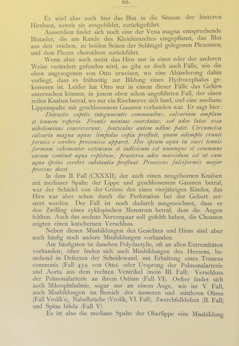 Es wird also auch hier das Blut in die Sinusse der hinteren Hirnhaut, soweit sie ausgebildet, zurückgeführt. Ausserdem findet sich noch eine der Vena magna entsprechende Blutader, die am Rande des Kleinhirnzeltes eingepflanzt, das Blut aus den reichen, zu beiden Seiten der Sehhügel gelegenen Plexussen, und dem Plexus choroideus zurückfuhrt. Wenn aber auch meist das Hirn nur in einer oder der anderen W eise verändert gefunden wird, so gibt es doch auch Fälle, wie die oben angezogenen von Otto erweisen, wo eine Abänderung dahin vorliegt, dass es frühzeitig zur Bildung eines Hydrocephalus ge- kommen ist. Leider hat Otto nur in einem dieser Fälle das Gehirn untersuchen können, in jenem oben schon angeführten Fall, der einen reifen Knaben betraf, wo nur ein Riechnerve sich fand, und eine mediane Lippenspalte mit geschlossenem Gaumen vorhanden war. Fr sagt hier: Detractis capitis integumentis communibus, calvanam amplam et tenuem repcrio. Frontis minime coarctatae, sed adco latae ossa niholominus concreverunt; fonticulns autem adhuc patet. Circumcisa calvaria magna aquae limpidae copia profluit, quam adempto cranti Jornice c ccrebro provcnissc apparet. Hoc ipsum aqua tu sacci tcnuis formam vehementer extensum et indivisum est unumque et commune cavum continct aqua rcplctum/ practcrca adco marcidum est ut cum aqua ipsius cercbri substantia profluat. Processus falciformis major prorsus decst. In dem II. Fall (CXXXII), der auch einen neugebornen Knaben mit medianer Spalte der Lippe und geschlossenem Gaumen betraf, war der Schädel von der Grösse des eines vierjährigen Kindes, das Hirn war aber schon durch die Perforation bei der Geburt zer- stört worden. Der Fall ist noch dadurch ausgezeichnet, dass er den Zwilling eines cyklopischen Monstrum betraf, dem die Augen fehlten. Auch das sechste Nervenpaar soll gefehlt haben, die Choanen zeigten einen knöchernen Verschluss. Neben diesen Missbildungen des Gesichtes und Hirns sind aber auch häufig noch andere Missbildungen vorhanden. Am häufigsten ist daneben Polydactylie, oft an allen Extremitäten vorhanden; öfter finden sich auch Missbildungen des Herzens, be- stehend in Defecten der Scheidewand, mit Erhaltung eines Truncus communis (Fall 459 von Otto) oder Ursprung der Pulmonalarterie und Aorta aus dem rechten Ventrikel (mein III. Fall). Verschluss der Pulmonalarterie an ihrem Ostium (Fall VI). Oefter findet sich auch Mikrophthalmie, sogar nur an einem Auge, wie im V. Fall, auch Missbildungen im Bereich des äusseren und mittleren Ohres (Fall Vrolik’s), Nabelbrüche (Vrolik, VI. Fall), Zwerchfelldefect (II. Fall) und Spina bifida (Fall V). Es ist also die mediane Spalte der Oberlippe eine Missbildung