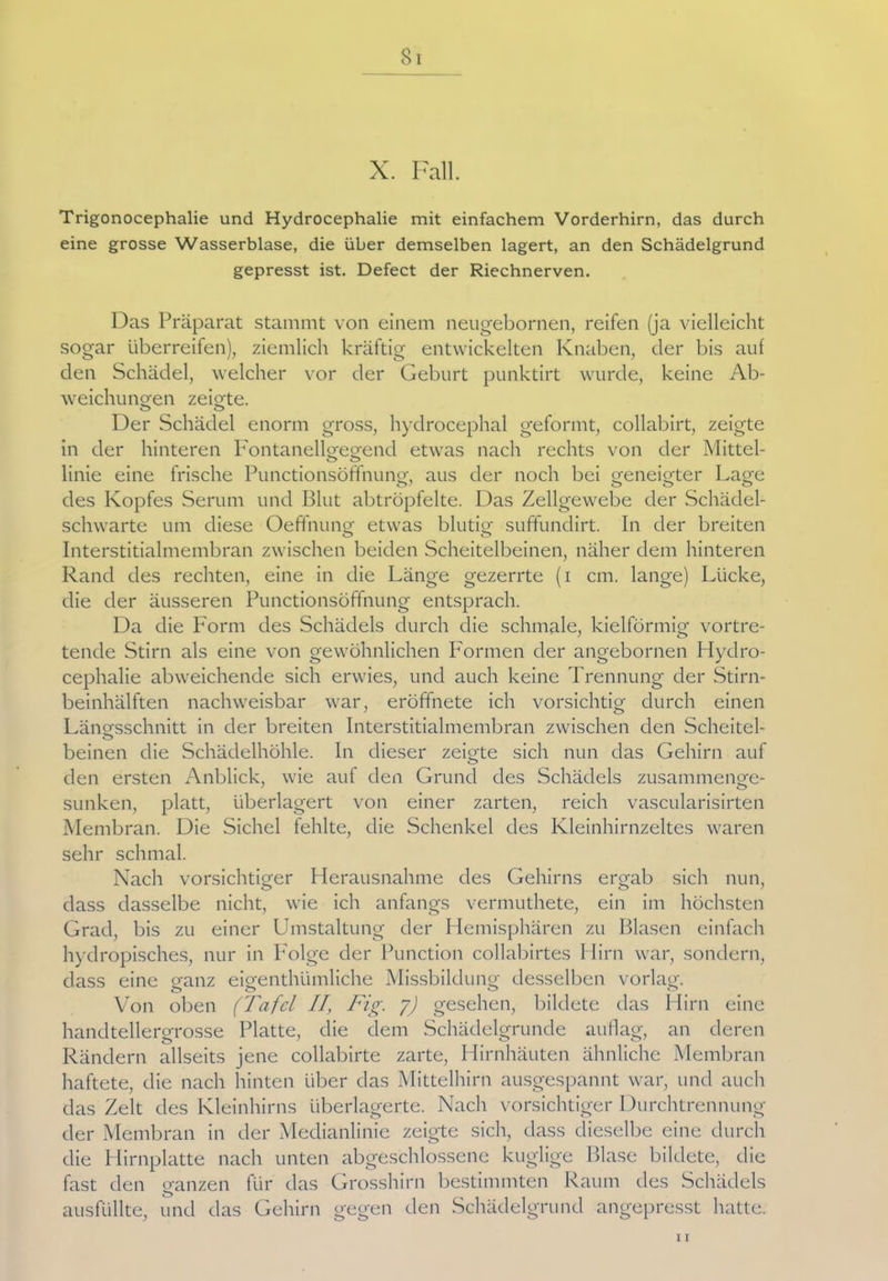 X. Fall. Trigonocephalie und Hydrocephalie mit einfachem Vorderhirn, das durch eine grosse Wasserblase, die über demselben lagert, an den Schädelgrund gepresst ist. Defect der Riechnerven. Das Präparat stammt von einem neugebornen, reifen (ja vielleicht sogar überreifen), ziemlich kräftig entwickelten Knaben, der bis auf den Schädel, welcher vor der Geburt punktirt wurde, keine Ab- weichungen zeigte. ö O Der Schädel enorm gross, hydrocephal geformt, collabirt, zeigte in der hinteren Pontanellgegend etwas nach rechts von der Mittel- linie eine frische Punctionsöffnung, aus der noch bei geneigter Lage des Kopfes Serum und Blut abtröpfelte. Das Zellgewebe der Schädel- schwarte um diese Oeffnung etwas blutig suffundirt. In der breiten Interstitialmembran zwischen beiden Scheitelbeinen, näher dem hinteren Rand des rechten, eine in die Länge gezerrte (i cm. lange) Lücke, die der äusseren Punctionsöffnung entsprach. Da die Form des Schädels durch die schmale, kielförmig vortre- tende Stirn als eine von gewöhnlichen Formen der angebornen Hydro- cephalie abweichende sich erwies, und auch keine Trennung der Stirn- beinhälften nachweisbar war, eröffnete ich vorsichtig durch einen Längsschnitt in der breiten Interstitialmembran zwischen den Scheitel- o beinen die Schädelhöhle. In dieser zeigte sich nun das Gehirn auf den ersten Anblick, wie auf den Grund des Schädels zusammenge- sunken, platt, überlagert von einer zarten, reich vascularisirten Membran. Die Sichel fehlte, die Schenkel des Kleinhirnzeltes waren sehr schmal. Nach vorsichtiger Herausnahme des Gehirns ergab sich nun, dass dasselbe nicht, wie ich anfangs vermuthete, ein im höchsten Grad, bis zu einer Umstaltung der Hemisphären zu Blasen einfach hydropisches, nur in Folge der Punction collabirtes Hirn war, sondern, dass eine ganz eigenthlimliche Missbildung desselben vorlag. Von oben (Tafel II, Fig. y) gesehen, bildete das Hirn eine handtellergrosse Platte, die dem Schädelgrunde auflag, an deren Rändern allseits jene collabirte zarte, Hirnhäuten ähnliche Membran haftete, die nach hinten über das Mittelhirn ausgespannt war, und auch das Zelt des Kleinhirns überlagerte. Nach vorsichtiger Durchtrennung der Membran in der Medianlinie zeigte sich, dass dieselbe eine durch die Hirnplatte nach unten abgeschlossene kuglige Blase bildete, die fast den ganzen für das Grosshirn bestimmten Raum des Schädels ausfüllte, und das Gehirn gegen den Schädelgrund angepresst hatte. 11